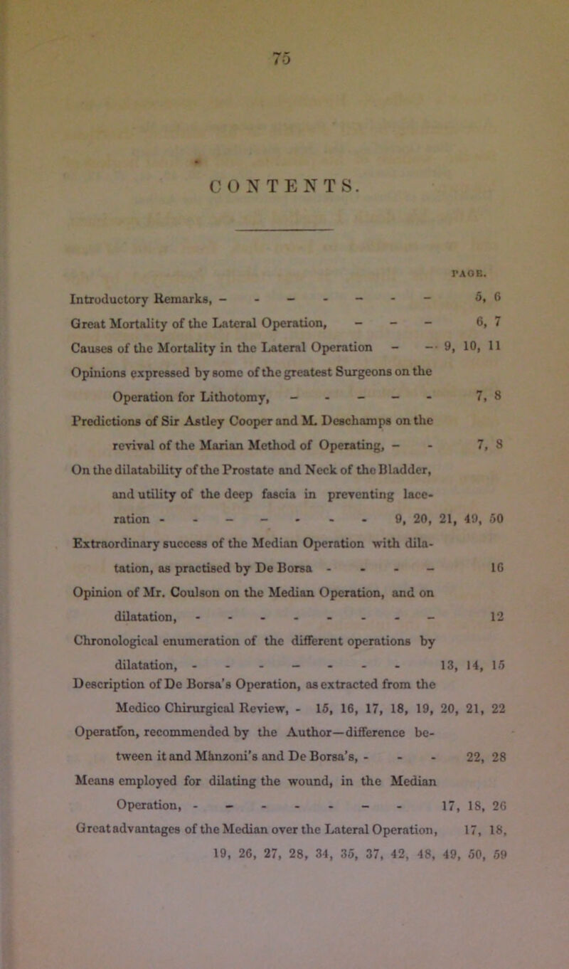 CONTENTS. PAOB. Introductory Remarks, ------ - 5, 6 Great Mortality of the Lateral Operation, - _ - 6, 7 Causes of the Mortality in the Lateral Operation - -• 9, 10, 11 Opinions expressed by some of the greatest Surgeons on the Operation for Lithotomy, - - - - - 7,8 Predictions of Sir Astley Cooper and M. Deschamps on the revival of the Marian Method of Operating, - - 7, 8 On the dilatability of the Prostate and Neck of the Bladder, and utility of the deep fascia in preventing lace- ration ---- - - - 9, 20, 21, 49, 50 Extraordinary success of the Median Operation with dila- tation, as practised by De Borsa - 16 Opinion of Mr. Coulson on the Median Operation, and on dilatation, - -- -- -- - 12 Chronological enumeration of the different operations by dilatation, ------- 13, 14, 16 Description of Dc Borsa’s Operation, as extracted from the Medico Chirurgical Review, - 15, 16, 17, 18, 19, 20, 21, 22 Operatfon, recommended by the Author—difference be- tween it and Mhnzoni’s and De Borsa’s, - - - 22, 28 Means employed for dilating the wound, in the Median Operation, - - - - - - - 17, 18, 26 Great advantages of the Median over the Lateral Operation, 17, 18, 19, 26, 27, 28, 34, 35, 37, 42, 48, 49, 50, 59