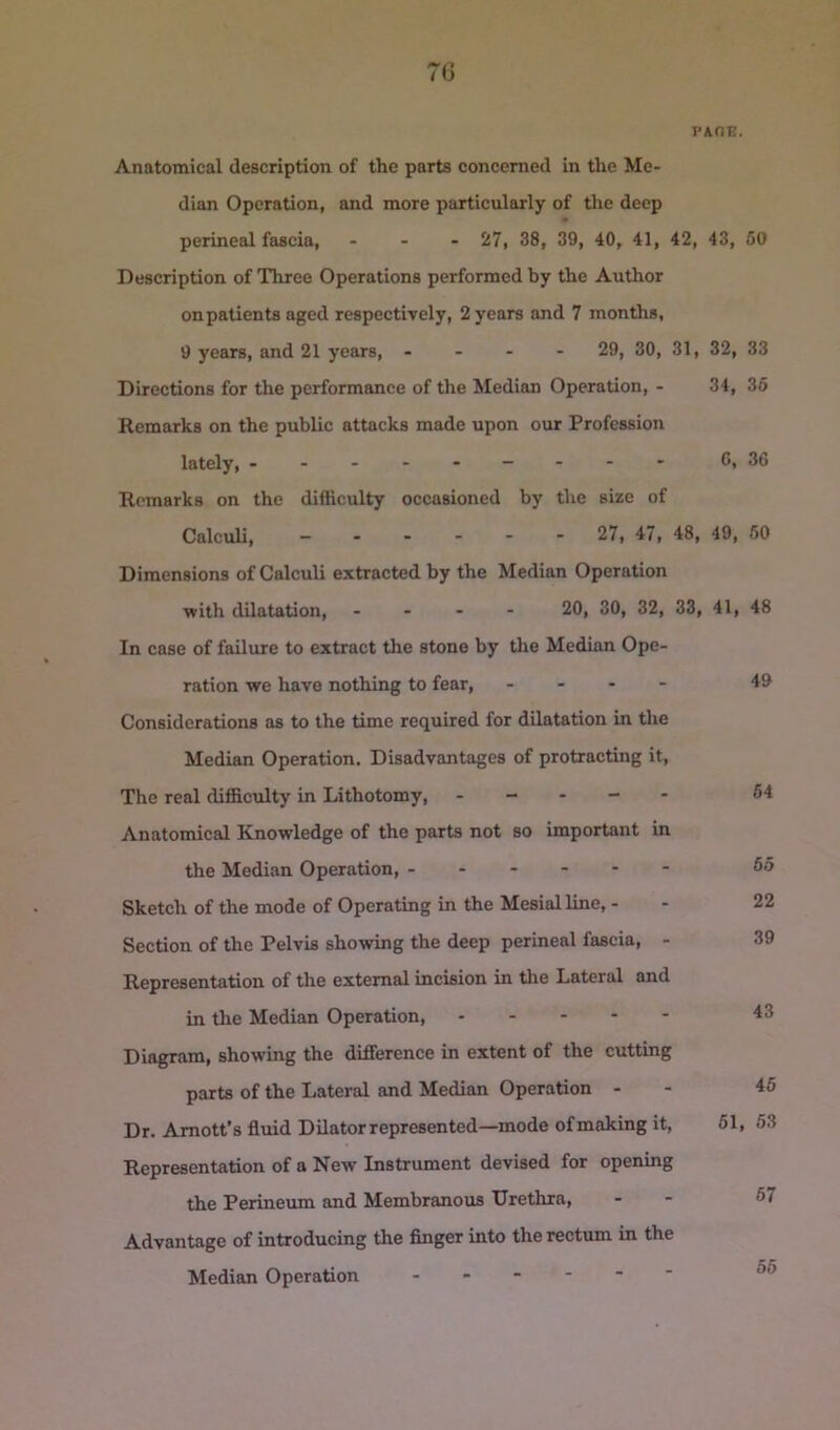 PAOE. Anatomical description of the parts concerned in the Me- dian Operation, and more particularly of the deep perineal fascia, ... 27, 38, 39, 40, 41, 42, 43, Description of Three Operations performed by the Author onpatients aged respectively, 2 years and 7 months, 9 years, and 21 years, - - - - 29, 30, 31, 32, Directions for the performance of the Median Operation, - 34, Remarks on the public attacks made upon our Profession lately, C, Remarks on the difficulty occasioned by the size of Calculi, ------ 27, 47, 48, 49, Dimensions of Calculi extracted by the Median Operation with dilatation, ... - 20, 30, 32, 33, 41, In case of failure to extract the stone by tlie Median Ope- ration we have nothing to fear, - - . - Considerations as to the time required for dilatation in tlie Median Operation. Disadvantages of protracting it. The real difficulty in Lithotomy, . - - - - Anatomical Knowledge of the parts not so important in the Median Operation, ------ Sketch of the mode of Operating in the Mesial line, - Section of the Pelvis showing the deep perineal fascia, - Representation of the external incision in tlie Lateral and in the Median Operation, Diagram, showing the difference in extent of the cutting parts of the Lateral and Median Operation - Dr. Amott’s fluid Dilator represented—mode ofmaking it, 61, Representation of a New Instrument devised for opening the Perineum and Membranous Urethra, Advantage of introducing the Anger into the rectum in the Median Operation ------ 50 33 36 30 60 48 49 64 65 22 39 43 46 , 53 67 55