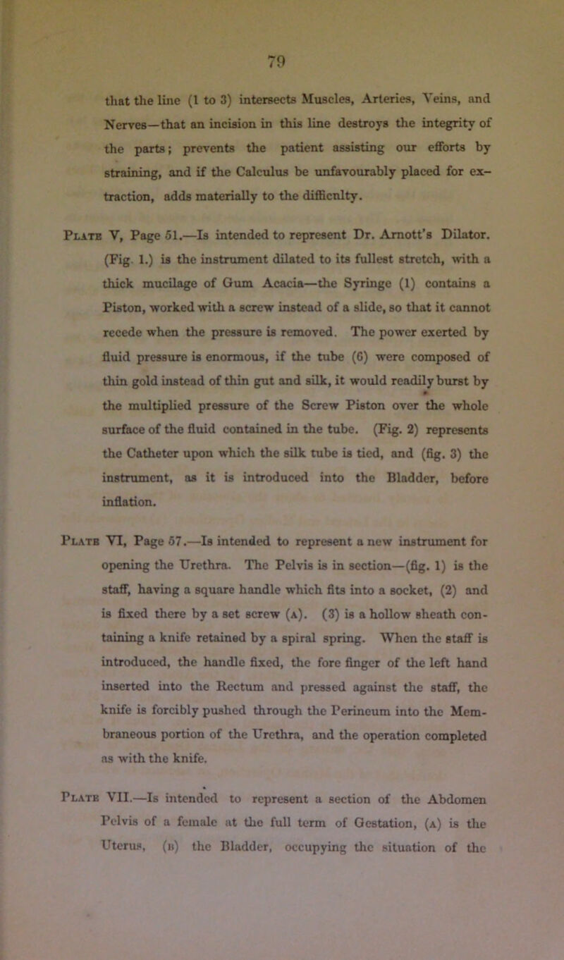 that the line (1 to 3) intersects Muscles, Arteries, Veins, and Nerves—that an incision in this line destroys the integrity of the parts; prevents the patient assisting our eflTorts by straining, and if the Calculus be unfavourably placed for ex- traction, adds materially to the diflScnlty. Plate V, Page 61.—Is intended to represent Dr. Amott’s Dilator. (Fig. 1.) is the instrument dilated to its fullest stretch, with a thick mucilage of Oum Acacia—the Syringe (1) contains a Piston, worked with a screw instead of a slide, so that it cannot recede when the pressure is removed. The power exerted by fluid pressure is enormous, if the tube (C) were composed of thin gold instead of thin gut and silk, it would readily burst by the multiplied pressure of the Screw Piston over the whole surface of the fluid contained in the tube. (Fig. 2) represents the Catheter upon which the silk tube is tied, and (flg. 3) the instrument, as it is introduced into the Bladder, before inflation. Plate VI, Page 67.—Is intended to represent anew instrument for opening the Urethra. The Pelvis is in section—(flg. 1) is the staff, having a square handle which fits into a socket, (2) and is fixed there by a set screw (a). (3) is a hollow sheath con- taining a knife retained by a spiral spring. When the Btafi* is introduced, the handle fixed, the fore finger of the left hand inserted into the Rectum and pressed against the staff, the knife is forcibly pushed through the Perineum into the Mem- braneoris portion of the Urethra, and the operation completed as with the knife. Plate VII.—Is intended to represent a section of the Abdomen Pelvis of a female at the full term of Gestation, (a) is the Uterus, (ii) the Bladder, occupying the situation of the