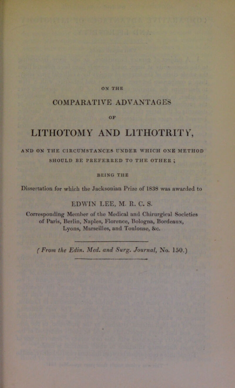 COMPARATIVE ADVANTAGES OF LITHOTOMY AND LITHOTRITY, AVD ON THE CIRCUMSTANCES UNDER WHICH ONB METHOD SHOULD BE PREFERRED TO THE OTHER ; BEING THE Dissertation for which the Jacksonian Prize of 1838 was awarded to EDWIN LEE, M. R. C. S. Corresponding Member of the Medical and Chirurgiral Societies of Paris, Berlin, Naples, Florence, Bologna, Bordeaux, Lyons, Marseilles, and Toulouse, See. f From the Edin. Med. and Surg. Journal, No. 150.)