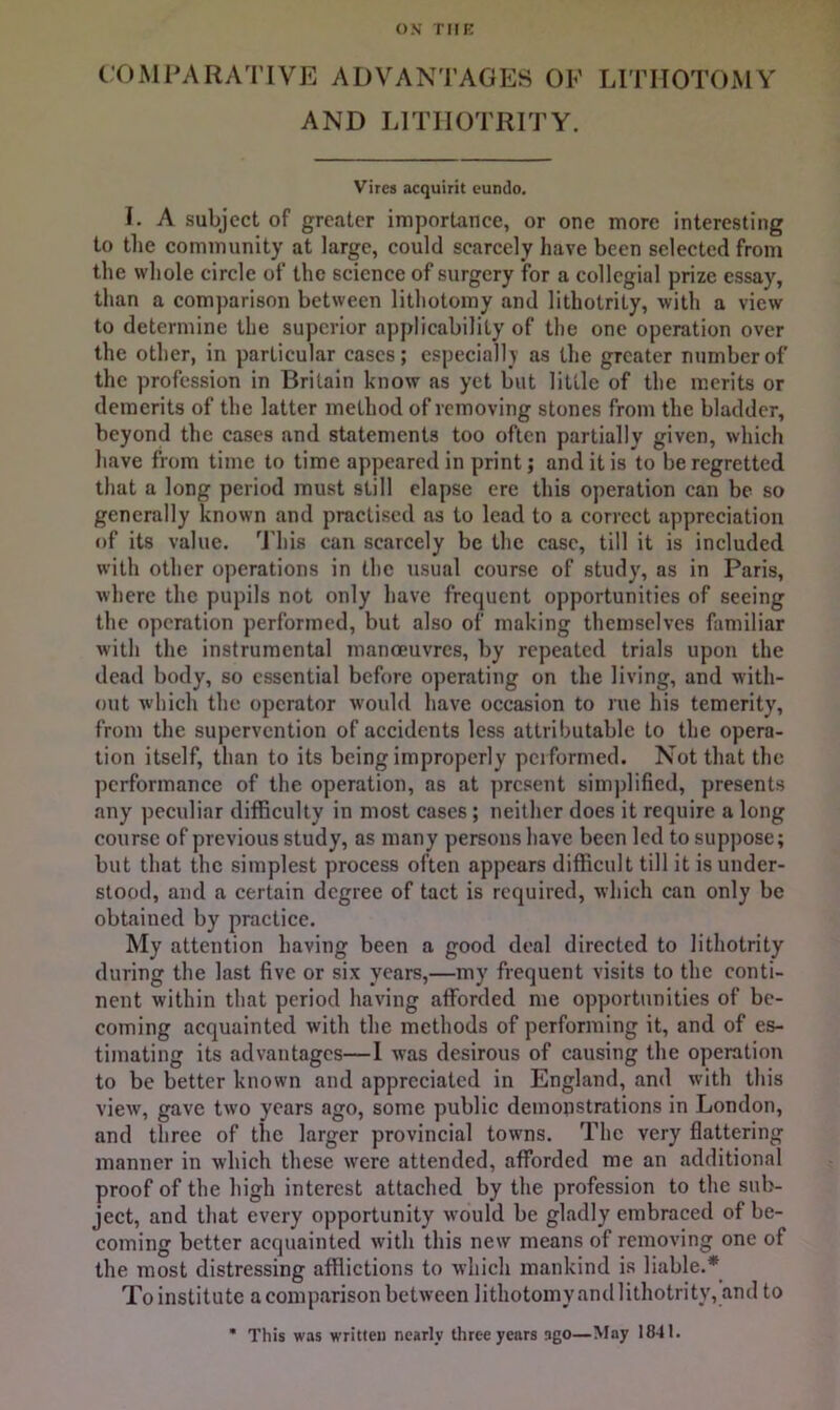 COMPARATIVE ADVAN'l’AOES OF LITHOTOMY AND LITIIOTRITY. Vires acquirit eundo. I. A subject of greater importance, or one more interesting to the community at large, could scarcely have been selected from the whole circle of the science of surgery for a collegial prize essay, than a comparison between lithotomy and lithotrity, with a view to determine the superior applicability of the one operation over the other, in particular cases; especially as the greater number of the profession in Britain know as yet but little of the merits or demerits of the latter method of removing stones from the bladder, beyond the cases and statements too often partially given, which have from time to time appeared in print; and it is to be regretted that a long period must still elapse ere this operation can be so generally known and practised as to lead to a correct appreciation of its value. 'J'his can scarcely be the case, till it is included with other operations in the usual course of study, as in Paris, where the pupils not only have frequent opportunities of seeing the operation performed, but also of making themselves familiar with the instrumental manoeuvres, by repeated trials upon the dead body, so essential before operating on the living, and with- out which the operator would have occasion to rue his temerity, from the supervention of accidents less attributable to the opera- tion itself, than to its being improperly performed. Not that the performance of the operation, as at present simjdificd, presents any peculiar difficulty in most cases; neither does it require a long course of previous study, as many persons have been led to supjrose; but that the simplest process often appears difficult till it is under- stood, and a certain degree of tact is required, which can only be obtained by practice. My attention having been a good deal directed to lithotrity during the last five or six years,—my frequent visits to the conti- nent within that period having afforded me opportunities of be- coming acquainted with the methods of performing it, and of es- timating its advantages—I was desirous of causing the operation to be better known and appreciated in England, and with this view, gave two years ago, some public demonstrations in London, and three of the larger provincial towns. The very flattering manner in which these were attended, afforded me an additional proof of the high interest attached by the profession to the sub- ject, and that every opportunity would be gladly embraced of be- coming better acquainted with this new means of removing one of the most distressing afflictions to which mankind is liable.* Toinstitute a comparison between lithotomyandlithotrity, and to * This was written nearly three years ago—May 1841.