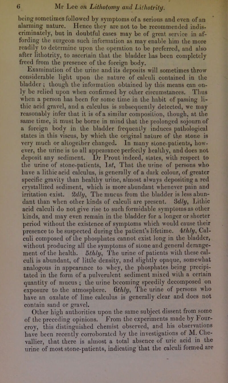 being somctiraes followed by symptoms of a serious and even of an alarming nature. Hence they are not to be recommended indis- criminately, but in doubtful cases may be of great service in af- fording the surgeon such information as may enable him the more readily to determine upon the operation to be preferred, and also after lithotrity, to ascertain that the bladder has been completely freed from the presence of the foreign body. Examination of the urine and its deposits will sometimes throw considerable light upon the nature of calculi contained in the bladder ; though the infoimation obtained by this means can on- ly be relied upon when confirmed by other circumstances. Thus when a person has been for some time in the habit of passing li- thic acid gravel, and a calculus is subsequently detected, we may reasonably infer that it is of a similar composition, though, at the same time, it must be borne in mind that the prolonged sojourn of a foreign body in the bladder frequently induces pathological states in this viscus, by which the original nature of the stone is very much or altogether changed. In many stone-patients, how- ever, the urine is to all appcaiancc perfectly healthy, and does not deposit any sediment. Dr Prout indeed, states, with respect to the urine of stone-patients, That the urine of persons who have a lithicacid calculus, is generally of a dark colour, of greater specific gravity than healthy urine, almost always depositing a red crystallized sediment, which is more abundant whenever pain and irritation exist, ^dly. The mucus from the bladder is less abun- dant than when other kinds of calculi are present. Sdly, Lithic acid calculi do not give rise to such formidable symptoms as other kinds, and may even remain in the bladder for a longer or shorter period without the existence of symptoms which would cause their presence to be suspected during the patient’s lifetime. 4;fhly, Cal- culi composed of the phosphates cannot exist long in the bladder, without producing all the symptoms of stone and general derange- ment of the health. 5thly, The urine of patients with these cal- culi is abundant, of little density, and slightly opaque, somewhat analogous in appearance to whey, the phosphates being precipi- tated in the form of a pulverulent sediment mixed with a certain quantity of mucus ; the urine becoming speedily decomposed on exposure to the atmosphere. Gthly, The urine of persons who have an oxalate of lime calculus is generally clear and does not contain sand or gravel. Other high authorities upon the same subject dissent from some of the preceding opinions. From the experiments made by Four- croy, this distinguished chemist observed, and his observations have been recently corroborated by the investigations of M. Che- vallier, that there is almost a total absence of uric acid in the urine of most stone-patients, indicating that the calculi formed are