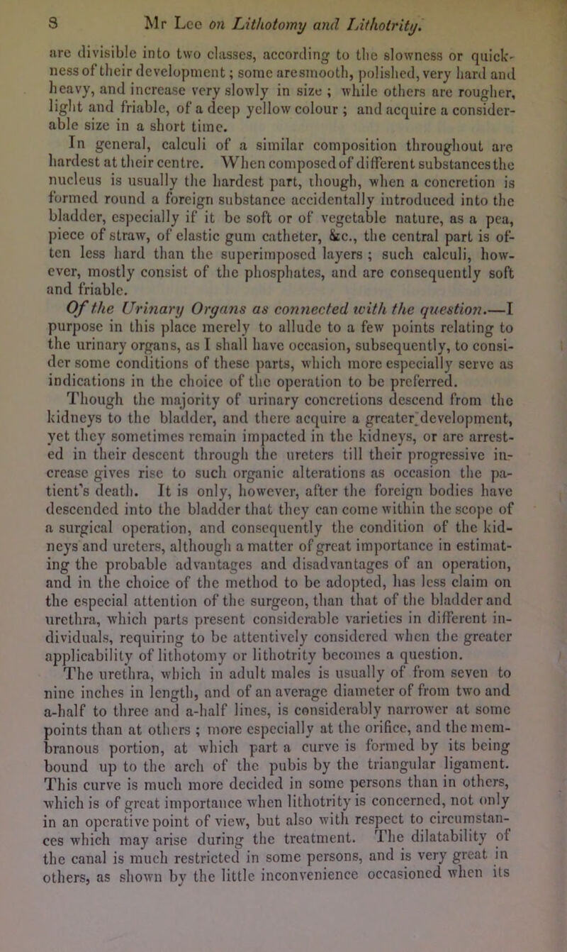 arc divisible into two classes, according to the slowness or quick' ness of their development; some are smooth, polished, very hard and heavy, and increase very slowly in size ; while others arc rougher, light and friable, of a deep yellow colour ; and acquire a consider- able size in a short time. In general, calculi of a similar composition throughout arc hardest at their centre. When composed of different substances the nucleus is usually the hardest part, though, when a concretion is formed round a foreign substance accidentally introduced into the bladder, especially if it be soft or of vegetable nature, as a pea, piece of straw, of elastic gum catheter, &c., the central part is of- ten less hard than the superimposed layers ; such calculi, how- ever, mostly consist of the phosphates, and are consequently soft and friable. Of the Urmary Organs as connected with the question.—I purpose in this place merely to allude to a few points relating to the urinary organs, as I shall have occasion, subsequently, to consi- der some conditions of these parts, which more especially serve as indications in the choice of the operation to be preferred. Though the majority of urinary concretions descend from the kidneys to the bladder, and there acquire a grcater.developmcnt, yet they sometimes remain impacted in the kidneys, or are arrest- ed in their descent through the ureters till their progressive in- crease gives rise to such organic alterations as occasion the pa- tient’s death. It is only, however, after the foreign bodies have descended into the bladder that they can come within the scope of a surgical operation, and consequently the condition of the kid- neys and ureters, although a matter of great importance in estimat- ing the probable advantages and disadvantages of an operation, and in the choice of the method to be adopted, has less claim on the especial attention of the surgeon, than that of the bladder and urethra, which parts present considerable varieties in different in- dividuals, requiring to be attentively considered when the greater applicability of lithotomy or lithotrity becomes a question. The urethra, which in adult males is usually of from seven to nine inches in length, and of an average diameter of from two and a-lialf to three and a-half lines, is considerably narrower at some points than at others ; more especially at the orifice, and the mem- branous portion, at which part a curve is formed by its being bound up to the arch of the pubis by the triangular ligament. This curve is much more decided in some persons than in others, wliich is of great importance when lithotrity is concerned, not only in an operative point of view, but also with respect to circumstan- ces which may arise during the treatment. The dilatability of the canal is much restricted in some persons, and is very great in others, as shown by the little inconvenience occasioned when its