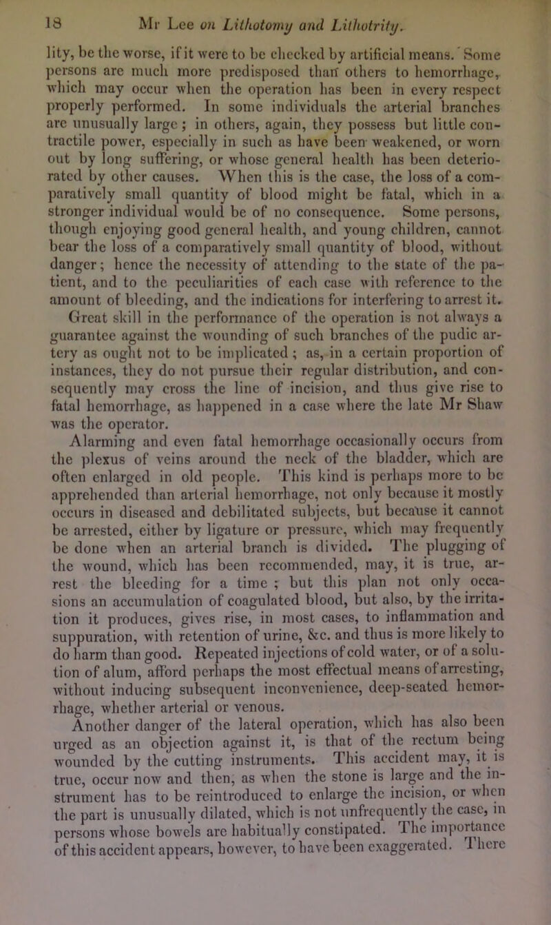 lity, be the worse, if it were to be cliccked by artificial means. Some persons are much more predisposed thait others to hemorrhage, wliich may occur when the operation lias been in every respect properly performed. In some individuals the arterial branches arc unusually large ; in others, again, they possess but little con- tractile power, especially in such as have been weakened, or worn out by long suffering, or whose general health has been deterio- rated by other causes. When this is the case, the loss of a com- paratively small quantity of blood miglit be fatal, which in a stronger individual would be of no consequence. Some persons, though enjoying good general health, and young children, cannot bear the loss of a comparatively small quantity of blood, without danger; hence the necessity of attending to the state of the pa- tient, and to the peculiarities of each case Mith reference to the amount of bleeding, and the indications for interfering to arrest it. Great skill in the performance of the operation is not always a guarantee against the wounding of such branches of the pudic ar- tery as ought not to be implicated; as, in a certain proportion of instances, they do not pursue their regular distribution, and con- sequently may cross the line of incision, and thus give rise to fatal hemorrhage, as ha})pcned in a case wliere the late Mr Shaw was tlie operator. Alarming and even fatal hemorrhage occasionally occurs from the plexus of veins around the neck of the bladder, which are often enlarged in old people. Tliis kind is perhaps more to be apprehended than arterial hemorrhage, not only because it mostly occurs in diseased and debilitated subjects, but because it cannot be arrested, either by ligature or pressure, wliich may frequently be done when an arterial branch is divided. The plugging of the wound, which has been recommended, may, it is true, ar- rest the bleeding for a time ; but this plan not only occa- sions an accumulation of coagulated blood, but also, by the irrita- tion it produces, gives rise, in most cases, to inflammation and suppuration, with retention of urine, &c. and thus is more likely to do harm than good. Repeated injections of cold water, or of a solu- tion of alum, afford perhaps the most effectual means of arresting, without inducing subsequent inconvenience, deep-seated hemor- rhage, whether arterial or venous. Another danger of the lateral operation, which has also been urged as an objection against it, is that of the rectum being wounded by the cutting instruments. This accident may, it is true, occur now and then, as when the stone is large and the in- strument has to be reintroduced to enlarge the incision, or when the part is unusually dilated, which is not unfrequently the case, in persons whose bowels arc habitually constipated. The importanet of this accident appears, however, to have been exaggerated. 1 here