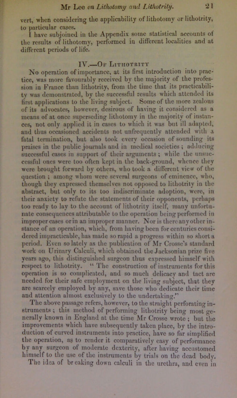 vert, when considering the applicability of lithotomy or lithotrity, to particular eases. I have subjoined in the Appendix some statistical accounts of the results of lithotomy, performed in different localities and at dilferent periods of life. IV.—Of Lithotrity No operation of importance, at its first introduction into prac- tice, was more favourably received by the majority of the profes- sion in France than lithotrity, from the time that its practicabili- ty was demonstrated, by the successful results which attended its first applications to the living subject. Some of the more zealous of its advocates, however, desirous of having it considered as a means of at once superseding lithotomy in the majority of insUin- ccs, not only applied it in cases to which it was but ill adapted, and thus occasioned accidents not unfrequently attended with a fatal termination, but also took every occasion of sounding its praises in the public journals and in medical societies ; adducing successful cases in support of their arguments ; while tlie unsuc- cessful ones were too often kept in the back-ground, whence they were brought forward by others, who took a dilferent view of the question ; among whom were several surgeons of eminence, who, though they expressed tliemselves not opposed to lithotrity in the abstract, but only to its too indiscriminate adoption, were, in their anxiety to refute the statements of their ojiponents, perhaps too ready to lay to the account of litliotrily itself, many unfortu- nate cousetiuences attributable to tlic operation being performed in improper cases or in an improper manner. Nor is there any other in- stance of an operation, which, from having been for centuries consi- dered impracticable, has made so rapid a progress within so short a period. Even so lately as the publication of Mr Crosse’s standard work on Urinary Calculi, which obtained the Jacksonian prize five years ago, this distinguished surgeon thus expressed himself with respect to lithotrity. “ The construction of instruments for this operation is so comjilieated, and so much delicacy and tact are needed for their safe employment on the living subject, that they are scarcely employed by any, save those who dedicate their time and attention almost exclusively to the undertaking.” The above passage refers, however, to the straight perforating in- struments ; this method of performing lithotrity being most ge- nerally known in England at the time Mr Crosse wrote ; but the improvements which have subsequently taken place, by the intro- duction of curved instruments into practice, have so far simplified the operation, as to render it comparatively easy of performance by any surgeon of moderate dexterity, aRer having accustomed himself to the use of the instruments by trials on the dead body. The idea of breaking down calculi in the urethra, and even in