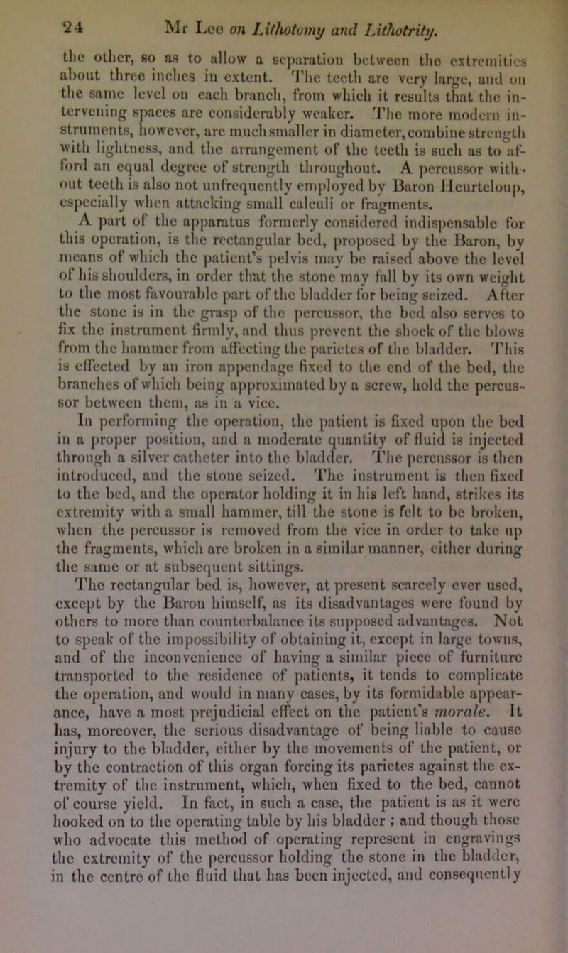 tlic other, 80 as to allow a separation between the extremities about three inches in extent. 'I'lie teeth arc very large, aiul on the same level on each branch, from which it results that the in- tervening spaces arc considerably w'cakcr. .'I’he more modern in- struments, however, arc muchsnmllcr in diameter, combine strength with lightness, and the arrangement of the teeth is such as to af- ford an equal degree of strength throughout. A percussor with - out teeth is also not unfrcqucntly employed by Baron Jleurtelou]), especially when attacking small calculi or fragments. A part of the apparatus formerly considered indispensable for this operation, is the rectangular bed, proposed by the Baron, by means of which the patient’s ])elvis may be raised above the level of his shoulders, in order that the stone may fall by its own weight to the most favourable part of the bladder for being seized. After the stone is in the grasp of the percussor, the bed also serves to fix the instrument firmly, and thus prevent the shock of the blows from the hammer from affecting the parictes of the bladder. This is elFccted by an iron appendage fixed to the end of the bed, the branches of which being approximated by a screw, hold the percus- sor between them, as in a vice. In performing the operation, the patient is fixed upon the bed in a j)roper position, and a moderate quantity of fluid is injected through a silver catheter into the bladder. The percussor is then introduced, and the stone seized. The instrument is then fixed to the bed, and the operator holding it in his left hand, strikes its extremity with a small hammer, till the stone is felt to be broken, when the percussor is removed from the vice in order to take up the fragments, which arc broken in a similar manner, either during the same or at subsequent sittings. The rectangular bed is, however, at present scarcely ever used, exce])t by the Baron himself, as its disadvantages were found by others to more than counterbalance its supposed advantages. Not to speak of the impossibility of obtaining it, except in large towns, and of the inconvenience of having a similar piece of furniture transported to the residence of patients, it tends to complicate the operation, and would in many eases, by its formidable appear- ance, have a most prejudicial effect on the patient's morale. It lias, moreover, the serious disadvantage of being liable to cause injury to the bladder, cither by the movements of the patient, or by the contraction of this organ forcing its parietes against the ex- tremity of the instrument, which, when fixed to the bed, cannot of course yield. In fact, in such a ease, the patient is as it were hooked on to the operating table by his bladder ; and though those who advocate this method of operating represent In engravings the extremity of the percussor holding the stone in the bladder, in the centre of the fluid that has been injected, and consequently