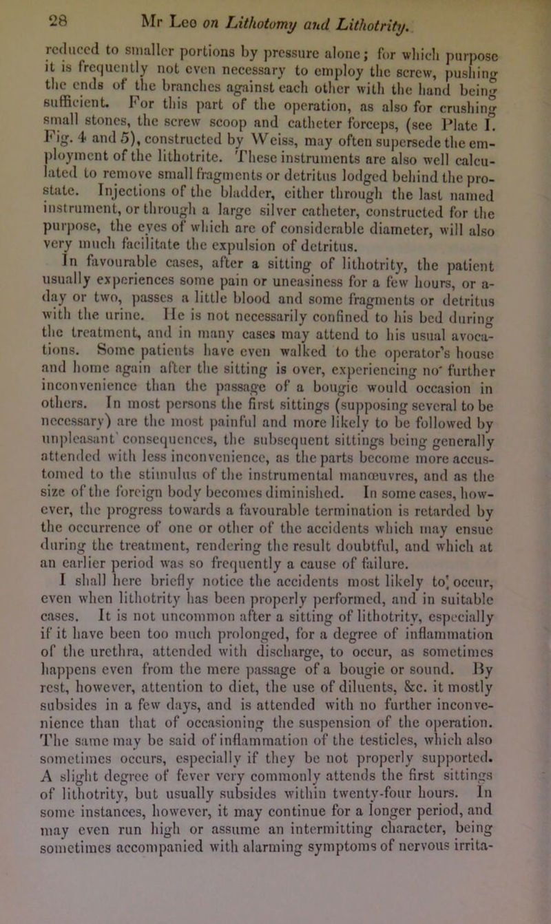 reduced to smaller portions hy pressure alone; for wliicli purpose it is frequently not even necessary to employ the screw, pushing the ends of the branches against each other with the hand being sufficient, hor this part of the operation, as also for crushing small stones, the screw scoop and catheter forceps, (see l^Iate L Fig. 4 and 5), constructed by Weiss, may often supersede the em- ])loymcnt of the lithotrite. These instruments are also well calcu- lated to remove small fragments or detritus lodged behind the pro- state. Injections of the bladder, cither through the last named instrument, or through a large silver catheter, constructed for the purpose, the eyes of which arc of considerable diameter, will also very much facilitate the expulsion of detritus. In favourable cases, after a sitting of lithotrity, the patient usually experiences some pain or uneasiness for a few hours, or a- day or two, passes a little blood and some fragments or detritus with the urine. He is not necessarily confined to his bed during the treatment, and in many cases may attend to his usual avoca- tions. Some patients have cvcii walked to the operator’s house and home again after the sitting is over, experiencing no' further inconvenience than the passage of a bougie would occasion in others. In most persons the first sittings (supposing several to be necessary) are the most painful and more likely to be followed by unpleasant’consequences, the sidjscquent sittings being generally attended with less inconvenience, as the parts become more accus- tomed to the stimulus of the instrumental manoeuvres, and as the size of the foreign body becomes diminished. In some cases, how- ever, the progress towards a favourable termination is retarded by the occurrence of one or other of the accidents which may ensue during the treatment, rendering the result doubtful, and which at an earlier period was so frequently a cause of failure. I shall here briefly notice the accidents most likely to' occur, even when lithotrity has been properly performed, and in suitable cases. It is not uncommon after a sitting of lithotrity, esj)ecially if it have been too much prolonged, for a degree of inflammation of the urethra, attended with discharge, to occur, as sometimes happens even from the mere ])assage of a bougie or sound. By rest, however, attention to diet, the use of diluents, &c. it mostly subsides in a few days, and is attended with no further inconve- nience than that of occasioning the suspension of the operation. The s;unc may be said of inflammation of the testicles, which also sometimes occurs, especially if they be not properly supported. A slight degree of fever very commonly attends the first sittings of lithotrity, but usually subsides within twenty-four hours. In some instances, however, it may continue for a longer period, and may even run high or assume an intermitting character, being sometimes accompanied with alarming symptoms of nervous irrita-