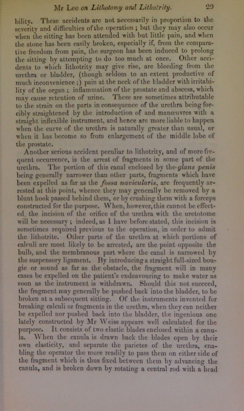 bilitv. These accidents arc not necessarily in proportion to the severity and difficulties of the operation ; but they may also occur when the sitting has been attended with but little pain, and when the stone has been easily broken, especially if, from the compara- tive freedom from pain,'the surgeon has been induced to prolong the sitting by attempting to do too much at once. Other acci- dents to which lithotrity may give rise, are bleeding from the urethra or bladder, (though seldom to an extent productive of much inconvenience ;) pain at the neck of the bladder with irritabi- lity of the organ ; inflammation of the prostate and abscess, which may cause retention of urine. These are sometimes attributable to the strain on the parts inconsequence of the urethra being for- cibly straightened by the introduction of and manoeuvres with a straight indexible instrument, and hence arc more liable to happen when the curve of the urethra is naturally greater than usual, or when it has become so from enlargement of the middle lobe of the prostate. Another serious accident peculiar to lithotrity, and of more fre- quent occurrence, is the arrest of fragments in some part of the urethra. The portion of this canal enclosed by ihe-y/aws penin being generally narrower than other parts, fragments which have been expelled as far as the fossa 7iavicularis, arc frequently ar- rested at this point, whence they may generally be removed by a blunt hook passed behind them, or by crushing them with a forceps constnictcd for the purpose. When, however, this cannot be effect- ed, the incision of the orifice of the urethra with the urctotome will be necessary ; indeed, as I have before stated, this incision is sometimes required previous to the operation, in order to admit the litholrite. Other parts of the urethra at which portions of calculi are most likely to be arrested, are the point opposite the bulb, and the membranous part where the canal is narrowed by the suspensory ligament. liy introducing a straight full-sized bou- gie or sound as far as the obstacle, the fragment will in many cases be expelled on the patient’s endeavouring to make water as soon as the instrument is withdrawn. Should this not succeed, the fragment may generally be pushed back into the bladder, to be broken at a subsequent sitting. Of the instruments invented for breaking calculi or fragments in the urethra, when they can neither be expelled nor pushed back into the bladder, the ingenious one lately constructed by Mr Weiss a]ipcars well calculated for the purpose. It consists of two elastic blades enclosed within a canu- la. When the canula is drawn back the blades open by their own elasticity, and separate the parictes of the urethra, ena- bling the operator the more readily to pass them on cither side of the fragment which is thus fixed between them by advancing the canula, and is broken down by rotating a central rod with a head