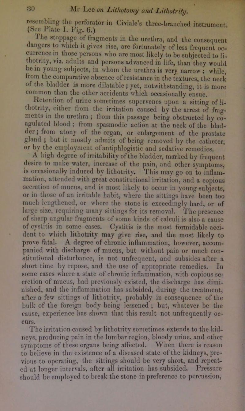 resembling the pcrfonitor in Civiale’s three-branched instrument (Sec Plate I. Fig. G.) The stoppage of fragments in the urethra, and the consequent dangers to which it gives rise, are fortunately of less frequent oc- currence in those persons who are most likely to be subjected to li- thotrity, viz. adults and persons advanced in life, than they would be in joung subjects, in whom the urethra is very narrow ; while, from the comparative absence of resistance in the textures, the neck of the bladder is more dilatable; yet, notwithstanding, it is more common than the other accidents which occasionally ensue. Kctenlion of urine sometimes supervenes upon a sittino' of li- thotrity, cither from the irritation caused by the arrest of frag- ments in the urethra ; from this passage being obstructed by co- agulated blood; from spasmodic action at the neck of the blad- der; from atony of the organ, or enlargement of the prostate gland ; but it mostly admits of being removed by the catheter, or by the employment of antiphlogistic and sedative remedies. A high degree of irritability of the bladder, marked by frequent desire to make water, increase of the pain, and other symptoms, is occasionally induced by lithotrity. This may go on to inflam- mation, attended with great constitutional irritation, and a copious secretion of mucus, and is most likely to occur in young subjects, or in those of an irritable habit, where the sittings have been too much lengthened, or where the stone is e.\cecdingly hard, or of large size, requiring many sittings for its removal. The presence of sharp angular fragments of some kinds of calculi is also a cause of cystitis in some cases. Cystitis is the most formidable acci- dent to which lithotrity may give rise, and the most likely to prove fatal. A degree of chronic inflammation, however, accom- panied with discliarge of mucus, but without pain or much con- stitutional disturbance, is not unfrequent, and subsides after a short time by repose, and the use of appropriate remedies. In some cases where a state of chronic inflammation, with copious se- cretion of mucus, had previously existed, the discharge has dimi- nished, and the inflammation has subsided, during the treatment, after a few sittings of lithotrity, probably in consequence of the bulk of the foreign body being le.®scned ; but, whatever be the cause, experience has shown that this result not unfrequently oc- curs. The irritation caused by lithotrity sometimes extends to the kid- neys, producing pain in the lumbar region, bloody urine, and other symptoms of these organs being affected. When there is reason to believe in the existence of a diseased state of the kidneys, pre- vious to operating, the sittings should be very short, and repeat- ed at longer intervals, after all irritation has subsided. Pressure .should be employed to break the stone in preference to percussion,