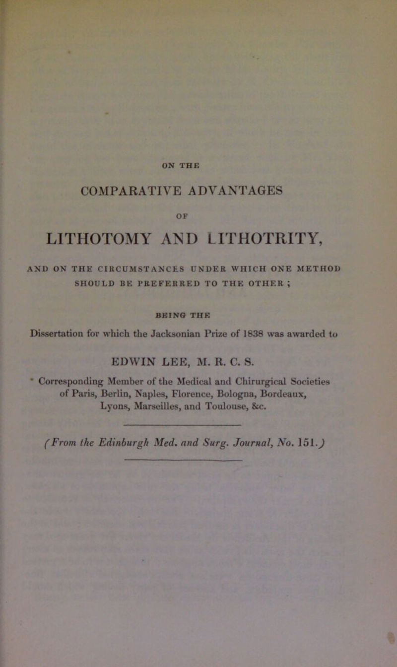 ON THE COMPARATIVE ADVANTAGES OF LITHOTOMY AND LITHOTRITY, AND ON THE CIUCUMSTANCES UNDER WHICH ONE METHOD SHOULD BE PREFERRED TO THE OTHER ; BEING THE Dissertation for which the Jacksonian Prize of 1838 was awarded to EDWIN LEE, M. R. C. S. • Corresponding Member of the Medical and Chirurgical Societies of Paris, Berlin, Naples, Florence, Bologna, Bordeaux, Lyons, Marseilles, and Toulouse, &c. (From the Edinburgh Med. and Surg. Journal, No. 151.^