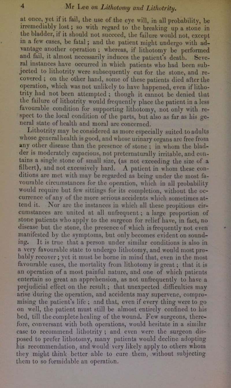 at once, yet if it fail, the use of tlie eye will, in all probability, be irremediably lost; so with regard to the breaking up a stone in the bladder, if it should not sueeeed, the failure would not, except in a few' cases, be fatal; and the ]>atient might undergo with ad- vantage another operation ; whereas, if lithotomy be performed and fail, it almost necessarily induces the patient’s death. Seve- ral instances have occurred in which patients who had been sub- jected to lithotrity w'cre subsequently cut for the stone, and re- covered ; on the other hand, some of these patients died after the operation, which was not unlikely to have happened, even if litho- trity had not been attempted ; though it cannot be denied that the failure of lithotrity would frequently place the patient in a less favourable condition for supporting lithotomy, not only with re- spect to the local condition of the parts, but also as far as his ge- neral state of health and moral arc concerned. Lithotrity may be considered as more especially suited to adults whose general health is good, and w hose urinary organs arc free from any other disease than the presence of stone ; in whom the blad- der is moderately capacious, not prcternaturally irritable, and con- tains a single stone of small size, (as not exceeding the size of a filbert), and not excessively hard. A j)aticnt in whom these con- ditions arc met with may be regarded as being under the most fa- vourable circumstances for the operation, which in all probability would require but few sittings for its completion, without the oc- currence of any of the more serious accidents which sometimes at- tend it. Nor are the instances in which all these propitious cir- cumstances arc united at all unfrcqnent; a large proportion of stone patients who apply to the surgeon for relief have, in fact, no disease but the stone, the presence of which is frequently not even manifested by the symptoms, but only becomes evident on sound- ing. It is true that a person under similar conditions is also in a very favourable state to undergo lithotomy, and would most pro- bably recover; yet it must be borne in mind that, even in the most favourable cases, the mortality from lithotomy is great; that it is an operation of a most painful nature, and one of whicli patients entertain so great an apprehension, as not unfrequently to liave a prejudicial effect on tlie result; that unex])ected difficulties may arise during the o))eration, and accidents may supervene, compro- mising the patient’s life ; and that, even if every thing were to go on well, the patient must still be almost entirely confined to his bed, till the complete healing of the wound. Few surgeons, there- fore, conversant with both operations, would hesitate in a similar case to recommend lithotrity ; and even were the surgeon dis- posed to prefer lithotomy, many patients would decline adopting his recommendation, and would very likely apply to others whom they might think better able to cure them, without subjecting them to so formidable an operation.