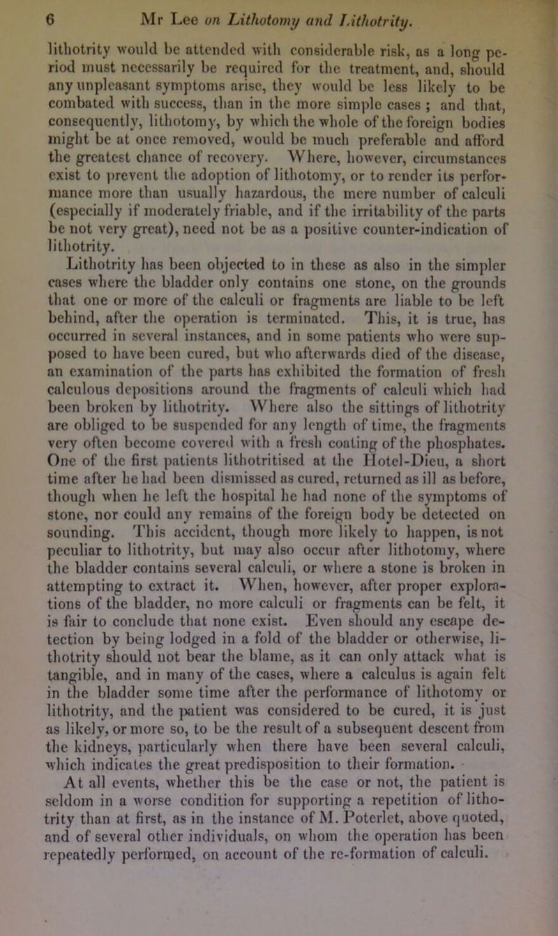 litliotrity would be attended with considerable risk, as a long pe- riod must necessarily be required for the treatment, and, should any unpleasant symptoms arise, they would be less likely to be combated with success, than in the more simple cases ; and that, consequently, lithotomy, by which the whole of the foreign bodies might be at once removed, would be much preferable and afford the greatest chance of recovery. Where, however, circumstances exist to prevent the adoption of lithotomy, or to render its perfor- mance more than usually hazardous, the mere number of calculi (especially if moderately friable, and if the irritability of the parts be not very great), need not be as a positive counter-indication of litliotrity. Litliotrity has been objected to in these as also in the simpler cases where the bladder only contains one stone, on the grounds that one or more of the calculi or fragments are liable to be left behind, after the operation is terminated, Tliis, it is true, has occurred in .several instances, and in some patients who were sup- posed to have been cured, but who afterwards died of the disease, an examination of the parts has exhibited the formation of fresh calculous depositions around the fragments of calculi which had been broken by litliotrity. Where also the sittings of litliotrity are obliged to be suspended for any length of time, the fragments very often become covercil with a fresh coating of the phosphates. One of the first patients lithotritised at the IIotel-Dieu, a short time after he had been dismissed as cured, returned as ill as before, though when he left the hospital he had none of the symptoms of stone, nor could any remains of the foreign body be detected on sounding. This accident, though more likely to happen, is not peculiar to litliotrity, but may also occur after lithotomy, where the bladder contains several calculi, or where a stone is broken in attempting to extract it. When, however, after proper explora- tions of the bladder, no more calculi or fragments can be felt, it is fair to conclude that none exist. Even should any escape de- tection by being lodged in a fold of the bladder or otherwise, li- thotrity should not bear the blame, as it can only attack what is tangible, and in many of the cases, where a calculus is again felt in the bladder some time after the performanee of lithotomy or litliotrity, and the jxitient was considered to be cured, it is just as likely, or more so, to be the result of a subsequent descent from the kidneys, jiarticularly when there have been several calculi, which indicates the great predisposition to their formation. At all events, whether this be the case or not, the patient is seldom in a worse condition for supporting a repetition of litho- trity than at first, as in the instance of M. Poterlet, above quoted, and of several other individuals, on whom the operation has been repeatedly performed, on account of the re-formation of calculi.