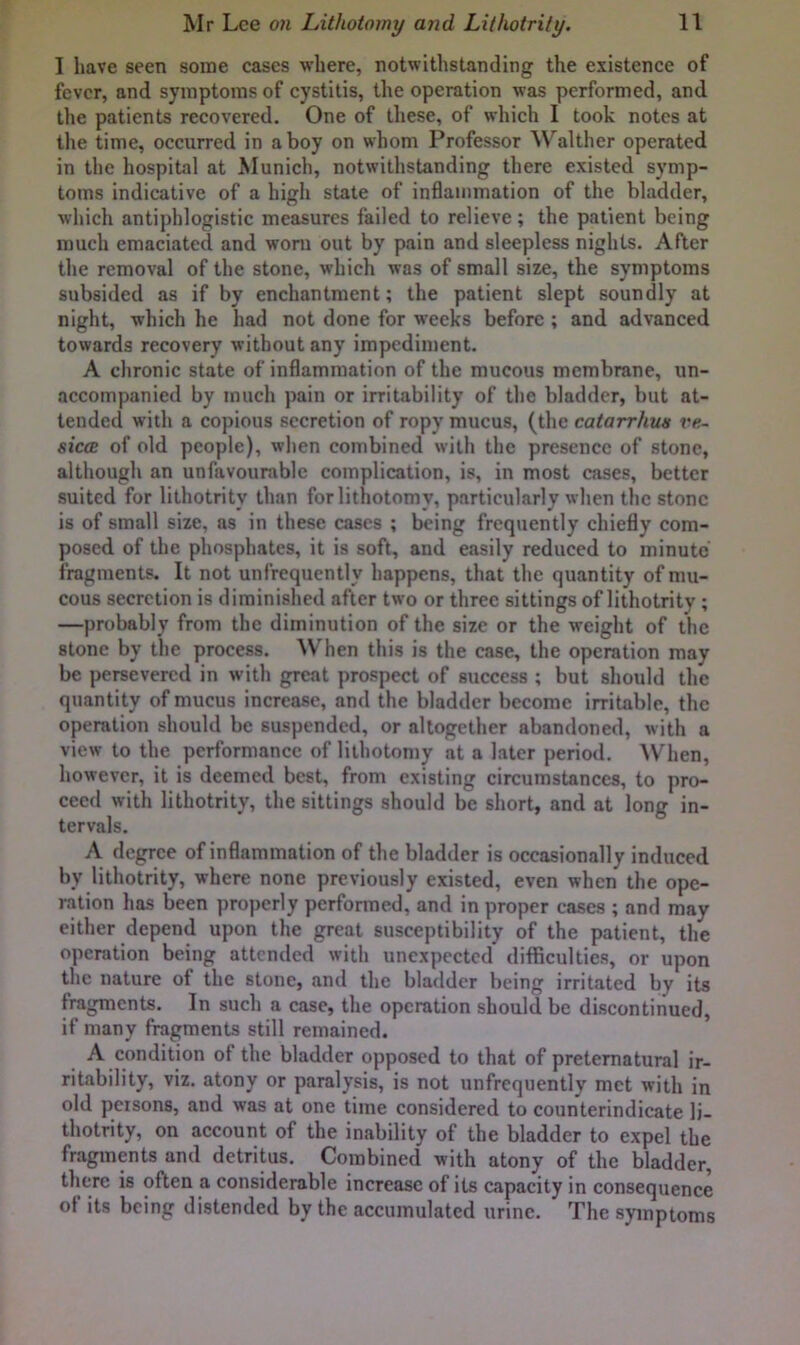 I liave seen some cases where, notwithstanding the existence of fever, and symptoms of cystitis, the operation was performed, and the patients recovered. One of these, of which I took notes at the time, occurred in a boy on whom Professor Walther operated in the hospital at Munich, notwithstanding there existed symp- toms indicative of a high state of inSammation of the bladder, which antiphlogistic measures failed to relieve; the patient being much emaciated and worn out by pain and sleepless nights. After the removal of the stone, which was of small size, the symptoms subsided as if by enchantment; the patient slept soundly at night, which he had not done for wrecks before ; and advanced towards recovery without any impediment. A chronic state of inflammation of the mucous membrane, un- accompanied by much pain or irritability of the bladder, but at- tended with a copious secretion of ropy mucus, (the catarrhm ve- siccB of old people), when combined with the presence of stone, although an unfavourable complication, is, in most cases, better suited for lithotrity than for lithotomy, particularly when the stone is of small size, as in these cases ; being frequently chiefly com- posed of the phosphates, it is soft, and easily reduced to minute fragments. It not unfrequently happens, that the quantity of mu- cous secretion is diminished after two or three sittings of lithotrity ; —probably from the diminution of the size or the weight of the stone by the process. When this is the case, the operation may be persevered in with great prospect of success ; but should the quantity of mucus increase, and the bladder become irritable, the operation should be suspended, or altogether abandoned, with a view to the performance of lithotomy at a later period. ^Vhen, however, it is deemed best, from existing circumstances, to pro- ceed with lithotrity, the sittings should be short, and at long in- tervals. A degree of inflammation of the bladder is occasionally induced by lithotrity, where none previously existed, even when the ope- ration has been properly performed, and in proper cases ; and may either depend upon the great susceptibility of the patient, the operation being attended with unexpected difficulties, or upon the nature of the stone, and the bladder being irritated by its fragments. In such a case, the operation should be discontinued, if many fragments still remained. A condition of the bladder opposed to that of preternatural ir- ritability, viz. atony or paralysis, is not unfrequently met with in old persons, and was at one time considered to counterindicate li- thotrity, on account of the inability of the bladder to expel the fragments and detritus. Combined with atony of the bladder, there is often a considerable increase of its capacity in consequence of its being distended by the accumulated urine. The symptoms