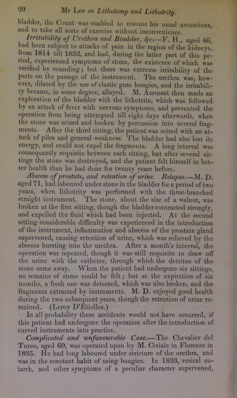 bladder, tlie Count was enabled to resume his usual avocations, and to take all sorts of exercise without inconvenience. IrritabUity of Urethra and Bladder, —F. H., aged 4G, had been subject to attacks of pain in the region of the kidneys* from 1814 till 1832, and had, during the latter part of this pe- riod, experienced symptoms of stone, the existence of which was verified by sounding; but there was extreme irritability of the parts on the passage of the instrument. The urethra was, how- ever, dilated by the use of elastic gum bougies, and the irritabili- ty became, in some degree, allayed. M. Amussat then made an exploration of the bladder with the lithotrite, which was, follow'ed by an attack of fever with nervous syn)ptoms, and prevented the operation from being attempted till eight days afterwards, wlien the stone was seized and broken by percussion into several frag- ments. After the third sitting, the patient was seized with an at- tack of piles and general weakness. 'I'he bladder had also lost its energy, and could not expel the fragments. A long interval was consequently requisite between each sitting, but after several sit- tings the stone was destroyed, and the patient felt himself in bet- ter health than he had done for twenty years before. Abscess of prostate, and retention of urine. Relapse.—M. D. aged 71, had laboured under stone in the bladder for a period of two years, wlicn lithotrity was performed with the three-branched straight instrument. The stone, about the size of a walnut, Avas broken at the first sitting, though the bladder contracted strongly, and expelled the fluid which had been injected. At the second sitting considerable difficulty was experienced in the introduction of the instrument, inflammation and abscess of the prostate gland supervened, causing retention of urine, which was relieved by the abscess bursting into the urethra. After a month’s interval, the operation was repeated, though it was still requisite to draw off the urine with the catheter, through which the detritus of the stone came away. When the patient had undergone six sittings, no remains of stone could be felt; but at the expiration of six months, a fresh one was detected, which Avas also broken, and the fragments extracted by instruments. M. D. enjoyed good health during the two subsequent years, though the retention of urine re- mained. (Leroy D’Etiolles.) In all probability these accidents Avould not have occurred, if this patient had undergone the operation after the introduction of curved instruments into practice. Complicated and unfavourable Case.—The Chevalier del Turco, aged 60, was operated upon by M. Civiale in Florence in 1835. He had long laboured under stricture of the urethra, and Avas in the constant habit of using bougies. In 1833, vesical ca- tarrh, and other symptoms of a peculiar character supervened.