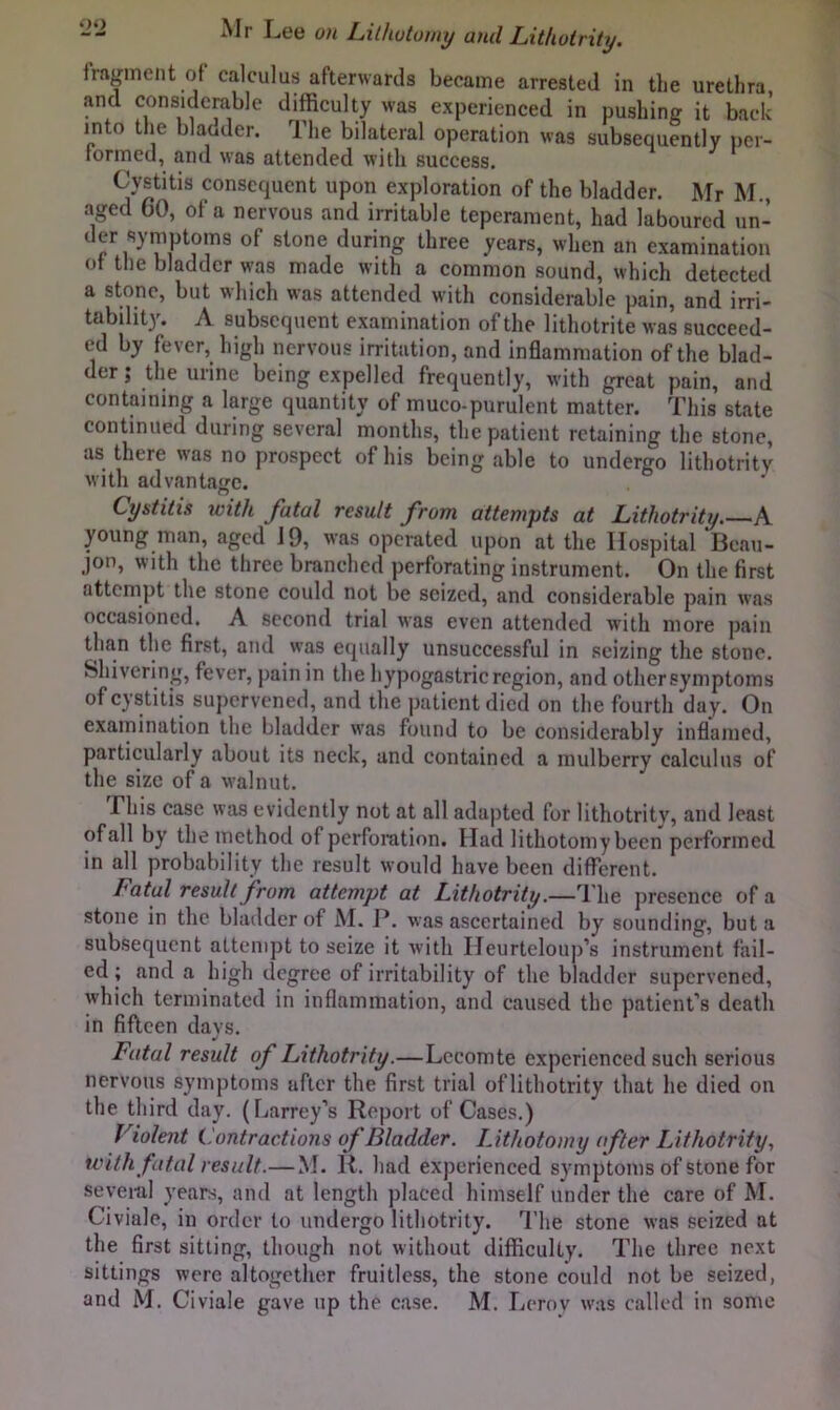 fragment of calculus afterwards became arrested in the urethra, and considerable difficulty was experienced in pushing it back into the blaoder. The bilateral operation was subsequently per- formed, and was attended with success. Cystitis consequent upon exploration of the bladder. Mr M , aged CO, of a nervous and irritable teperament, had laboured un- der symptoms of stone during three years, when an examination ot the bladder was made with a common sound, which detected a stone, but which was attended with considerable pain, and irri- tability. A subsequent examination of the lithotrite was succeed- ed by fever, high nervous irritation, and Inflammation of the blad- der ; the urine being expelled frequently, with great pain, and containing a large quantity of muco-purulent matter. This state continued during several months, the patient retaining the stone, as there was no prospect of his being able to undergo lithotrity with advantajjc. Cystitis with fatal result from attempts at Lithotrity A young man, aged 19, was operated upon at the Hospital Bcau- jon, with the three branched perforating instrument. On the first attempt the stone could not be seized, and considerable pain was occasioned. A second trial was even attended with more pain than the first, and was equally unsuccessful in seizing the stone. Shivering, fever, pain in the hypogastric region, and other symptoms of cystitis supervened, and the patient died on the fourth day. On examination the bladder w'as found to be considerably inflamed, particularly about its neck, and contained a mulberry calculus of the size of a walnut. This case was evidently not at all adapted for lithotrity, and least of all by the method of perforation. Had lithotomy been performed in all probability the result would have been different. Fatal result from attempt at Lithotrity.—The presence of a stone in the bladder of M. P. was ascertained by sounding, but a subsequent attempt to seize it with Heurtelouj)’s instrument fail- ed ; and a high degree of irritability of the bladder supervened, which terminated in inflammation, and caused the patient’s death in fifteen days. Fatal result of Lithotrity.—Lecomte experienced such serious nervous symptoms after the first trial oflithotrity that he died on the third day. (Larrey’s Report of Cases.) Violent Contractions of Bladder. Lithotomy after Lithotrity, with fatal result.—M. R. had experienced symptoms of stone for several years, and at length placed himself under the care of M. Civiale, in order to undergo lithotrity. The stone was seized at the first sitting, though not without difficulty. The three next sittings were altogether fruitless, the stone could not be seized, and M. Civiale gave up the case. M. Lerov was called in some