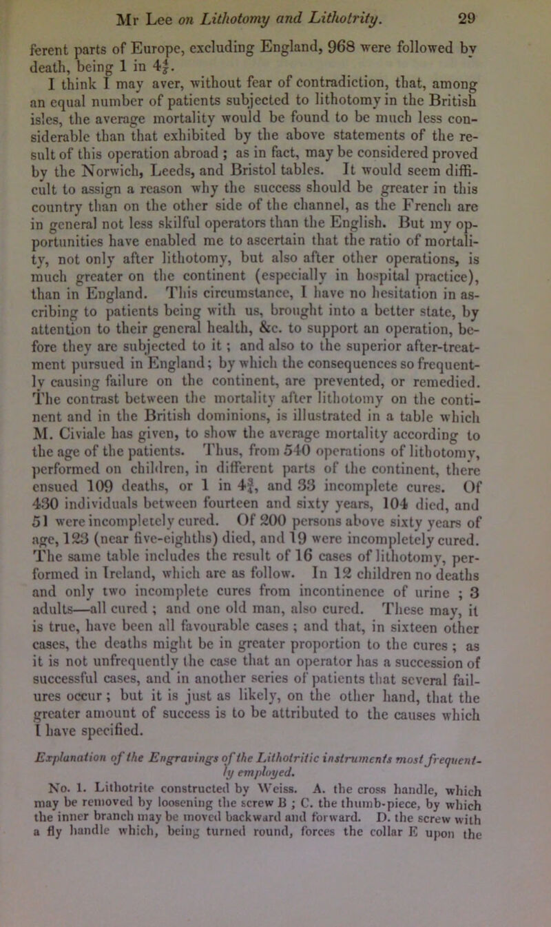 ferent parts of Europe, excluding England, 968 were followed by death, being 1 in 4|. I think I may aver, without fear of contradiction, that, among an equal number of patients subjected to lithotomy in the British isles, the average mortality would be found to be much less con- siderable than that exhibited by the above statements of the re- sult of this operation abroad ; as in fact, may be considered proved by the Norwich, Leeds, and Bristol tables. It would seem diffi- cult to assign a reason why the success should be greater in this country than on the other side of the channel, as the French are in general not less skilful operators than the English. But my op- portunities have enabled me to ascertain that the ratio of mortali- ty, not only after lithotomy, but also after other operations, is much greater on the continent (especially in hospital practice), than in England. This circumstance, 1 have no hesitation in as- cribing to patients being with us, brought into a better state, by attention to their general health, &c. to support an operation, be- fore they are subjected to it; and also to the superior after-treat- ment pursued in England; by which the consequences so frequent- ly causing failure on the continent, are prevented, or remedied. The contrast between the mortality after lithotomy on the conti- nent and in the British dominions, is illustrated in a table which M. Civiale has given, to show the average mortality according to the age of the patients. Thus, from 540 operations of lithotomy, performed on chihlrcn, in different parts of the continent, there ensued 109 deaths, or 1 in 4f, and 33 incomplete cures. Of 430 individuals between fourteen and sixty years, 104 died, and 51 were incompletely cured, f )f 200 persons above sixty years of age, 123 (near five-eighths) died, and 19 were incompletely cured. The same table includes the result of 16 cases of lithotomy, per- formed in Ireland, which arc as follow. In 12 children no deaths and only two incomplete cures from incontinence of urine ; 3 adults—all cured ; and one old man, also cured. These may, it is true, have been all favourable cases ; and that, in sixteen other cases, the deaths might be in greater proportion to the cures ; as it is not unfrcquently the case that an operator has a succession of successful cases, and in another series of patients that several fail- ures occur; but it is just as likely, on the other hand, that the greater amount of success is to be attributed to the causes which I have specified. Explanation of the Engravings of the Lithotriiic instruments most frequent- ly employed. No. 1. Lithotrile constructed by Weiss. A. the cross handle, which may be removed by loosening the screw Ji ; C. the thumb-piece, by which the inner branch may be moved backward and forward. D. the screw with a fly liandle which, being turned round, forces the collar E upon the