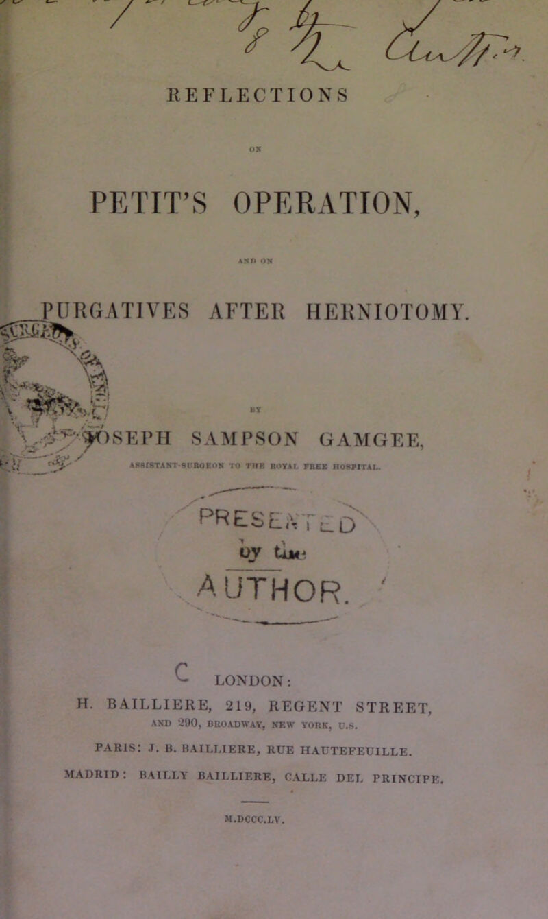 PfrriT’S OPERATION, PURGATIVES AFTER HERNIOTOMY ► \ ^ . ;i;-^-'^SEl>H SAMPSON GAMGEE, AB918TANT-9UBOBOK TO THE BOYAt. FBEK nOSMTAL. presented'. oy iuf. '...AlTfHOR. ■ E LONDON; H. BAILLIERE, 219, REGENT STREET, AND 290, BHOADWAY, NEW YORK, U.8. PARIS: J. B. BAILLIERE, RUE HAUTEFEUILLE. MADRID: BAILLY BAILLIERE, CALLE DEL PRINCIPE, N.DCCC.LV.