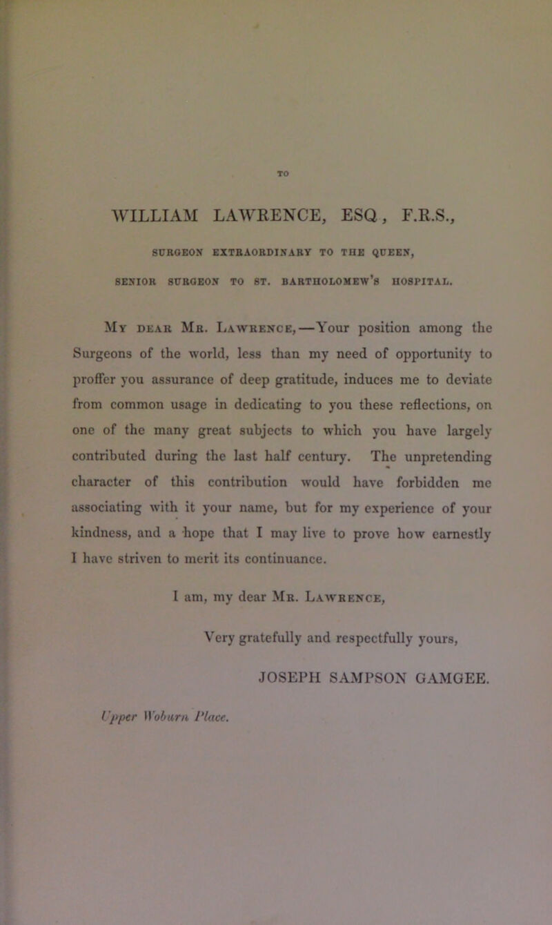 TO WILLIAM LAWRENCE, ESQ, F.R.S., SURGEON EXTBAOBUINARY TO THE QUEEN, SENIOR SUBOEON TO ST. BARTHOLOMEW’S HOSPITAL. My DEAR Mb. Lawrence,—Your position among the Surgeons of the world, less than my need of opportunity to proffer you assurance of deep gratitude, induces me to deviate from common usage in dedicating to you these reflections, on one of the many great subjects to which you have largely contributed during the last half century. The unpretending character of this contribution would have forbidden me associating with it your name, but for my experience of your kindness, and a hope that I may live to prove how earnestly I have striven to merit its continuance. 1 am, my dear Mb. Lawrence, Very gratefully and respectfully yours, JOSEPH SAMPSON GAMOEE. I'pper )Yobani Place.