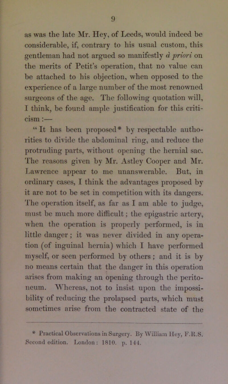 as was the late Mr. Hey, of Leeds, would indeed be considerable, if, contrary to his usual custom, this gentleman had not argued so manifestly d priori on the merits of Petit’s operation, that no value can be attached to his objection, when opposed to the experience of a large number of the most renowned surgeons of the age. The following quotation will, I think, be found ample justification for this criti- cism :— “ It has been proposed* by respectable autho- rities to divide the abdominal ring, and reduce the protruding parts, without opening the hernial sac. The reasons given by Mr. Astley Cooper and Mr. Lawrence appear to me unanswerable. But, in ordinary cases, I think the advantages proposed by it are not to be set in competition with its dangers. The operation itself, as far as I am able to judge, must be much more difficult; the epigastric artery, when the operation is properly performed, is in little danger; it was never divided in any opera- tion (of inguinal hernia) which I have performed myself, or seen performed by others; and it is by no means certain that the danger in this operation arises from making an opening through the perito- neum. Whereas, not to insist upon the impossi- bility of reducing the prolapsed parts, which must sometimes arise from the contracted state of the * Practical Observations in Surgery. By William lley, F.U.S. Second edition. London: 1810. p. HI.