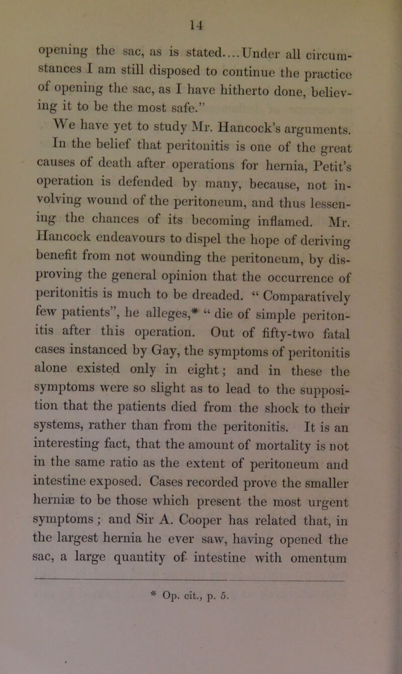 opening the sue, as is stated....Under all circnin- stances I am still disposed to continue the practice of opening the sac, as I have hitherto done, believ- ing it to be the most safe.” We have yet to study Mr. Hancock’s arguments. In the belief that peritonitis is one of the great causes of death after operations for hernia, Petit’s operation is defended by many, because, not in- volving wound of the peritoneum, and thus lessen- ing the chances of its becoming inflamed. Mr. Hancock endeavours to dispel the hope of deriving benefit from not wounding the peritoneum, by dis- proving the general opinion that tlie occurrence of peritonitis is much to be dreaded. “ Comparatively few patients”, he alleges,* “ die of simple periton- itis after this operation. Out of fifty-two fatal cases instanced by Gay, the symptoms of peritonitis alone existed only in eight; and in these the symptoms were so slight as to lead to the supposi- tion that the patients died from the shock to their systems, rather than from the peritonitis. It is an interesting fact, that the amount of mortality is not in the same ratio as the extent of peritoneum and intestine exposed. Cases recorded prove the smaller hernice to be those which present the most urgent symptoms; and Sir A. Cooper has related that, in the largest hernia he ever saw, liaving opened the sac, a large quantity of intestine with omentum