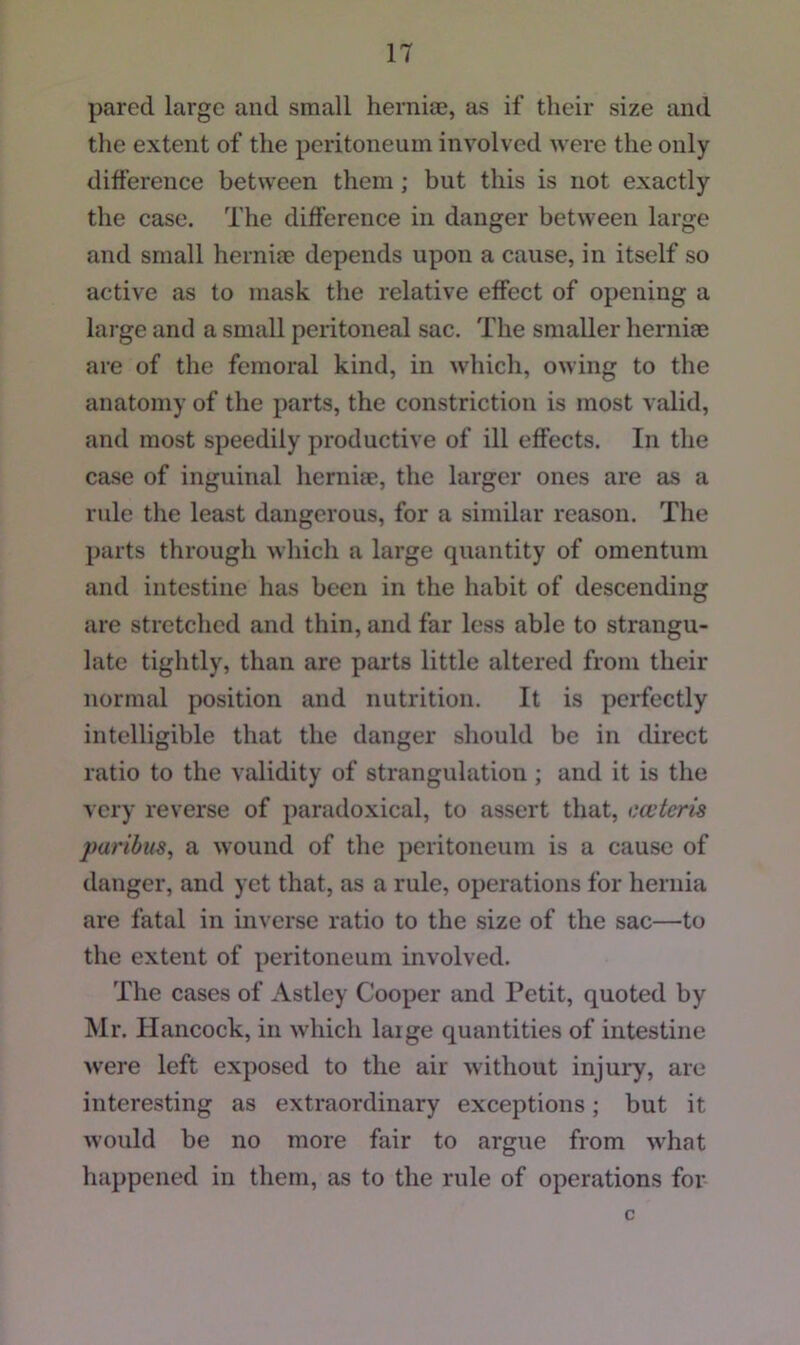 pared large and small hernice, as if their size and the extent of the peritoneum involved were the only difference between them; but this is not exactly the case. The difference in danger between large and small hernim depends upon a cause, in itself so active as to mask the relative effect of opening a large and a small peritoneal sac. The smaller herniae are of the femoral kind, in which, owing to the anatomy of the parts, the constriction is most valid, and most speedily productive of ill effects. In the case of inguinal herniae, the larger ones are as a rule the least dangerous, for a similar reason. The parts through which a large quantity of omentum and intestine has been in the habit of descending are stretched and thin, and far less able to strangu- late tightly, than are parts little altered from their normal position and nutrition. It is perfectly intelligible that the danger should be in direct ratio to the validity of strangulation ; and it is the very reverse of paradoxical, to assert that, cojteris paribus, a wound of the peritoneum is a cause of danger, and yet that, as a rule, operations for hernia are fatal in inverse ratio to the size of the sac—to the extent of peritoneum involved. The cases of Astley Cooper and Petit, quoted by Mr. Hancock, in which laige quantities of intestine ^vere left exposed to the air without injury, are interesting as extraordinary exceptions; but it would be no more fair to argue from what happened in them, as to the rule of operations for- c