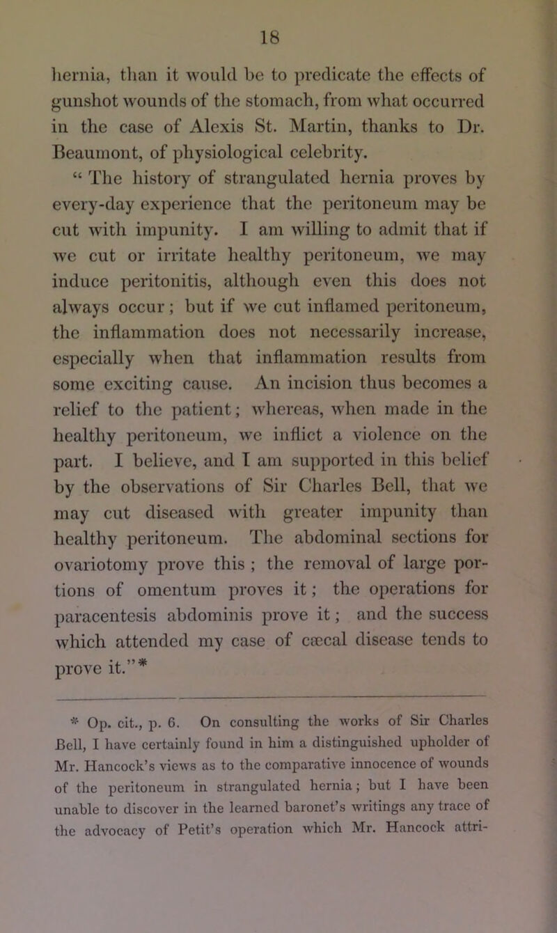 liernia, than it would be to predicate the effects of gunshot wounds of the stomach, from what occurred ill the case of Alexis St. Martin, thanks to Dr. Beaumont, of physiological celebrity. “ The history of strangulated hernia proves by every-day experience that the peritoneum may be cut with impunity. I am willing to admit that if we cut or irritate healthy peritoneum, we may induce peritonitis, although even this does not always occur; but if we cut inflamed peritoneum, the inflammation does not necessarily increase, especially when that inflammation results from some exciting cause. An incision thus becomes a relief to the patient; whereas, when made in the healthy peritoneum, w'e inflict a violence on the part. I believe, and T am su})ported in this belief by the observations of Sir Charles Bell, that we may cut diseased with greater impunity than healthy peritoneum. The abdominal sections for ovariotomy prove this ; the removal of large por- tions of omentum proves it; the operations for paracentesis abdominis prove it; and the success which attended my case of cmcal disease tends to •i. ” # prove it. * Op. cit., p. 6. On consulting the works of Sir Charles Bell, I have certainly found in him a distinguished upholder of Mr. Hancock’s views as to the comparative innocence of wounds of the peritoneum in strangulated hernia; but I have been unable to discover in the learned baronet’s writings any trace of the advocacy of Petit’s operation which Mr. Hancock attri-