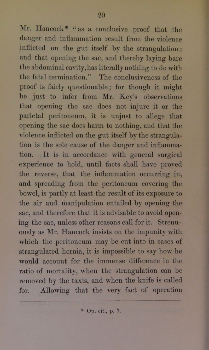 ATr. Hancock* “as a conclusive proof that the danger and inflammation result from the violence inflicted on the gut itself by the strangulation ; and that opening the sac, and thereby laying bare the abdominal cavity,has literally nothing to do with the fatal termination.” The conclusiveness of the proof is fairly questionable; for though it might be just to infer from Mr. Key’s observations that opening the sac does not injure it or the parietal peritoneum, it is unjust to allege that opening the sac does harm to nothing, and that the violence inflicted on the gut itself by the strangula- tion is the sole cause of the danger and inflamma- tion. It is in accordance with general surgical experience to hold, until facts shall have proved the reverse, that the inflammation occurring in, and spreading from the peritoneum covering the bowel, is partly at least the result of its exposure to the air and manipulation entailed by opening the sac, and therefore that it is advisable to avoid open- ing the sac, unless other reasons call for it. Strenu- ously as Mr. Hancock insists on the impunity with which the peritoneum may be cut into in cases of strangulated hernia, it is impossible to say how he would account for the immense difference in the ratio of mortality, when the strangulation can be removed by the taxis, and when the knife is called for. Allowing that the very fact of operation