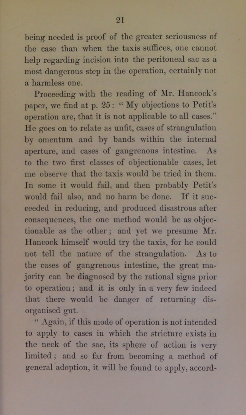 being needed is proof of the greater seriousness of the case than when the taxis suffices, one cannot help regarding incision into the peritoneal sac as a most dangerous step in the operation, certainly not a harmless one. Proceeding with the reading of Mr. Hancock’s paper, we find at p. 25: “ My objections to Petit’s operation are, that it is not applicable to all cases.” He goes on to relate as unfit, cases of strangulation by omentum and by bands within the internal aperture, and cases of gangrenous intestine. As to the two first classes of objectionable cases, let me observe that the taxis would be tried in them. In some it would fail, and then probably Petit’s would fail also, and no harm be done. If it suc- ceeded in reducing, and produced disastrous after consequences, the one method would be as objec- tionable as the other; and yet we presume Mr. Hancock himself would try the taxis, for he could not tell the nature of the strangulation. As to the cases of gangrenous intestine, tlie great ma- jority can be diagnosed by the rational signs prior to operation; and it is only in a very few indeed that there would be danger of returning dis- organised gut. “ x\gain, if this mode of operation is not intended to apply to cases in which the stricture exists in the neck of the sac, its sphere of action is very limited; and so far from becoming a method of general adoption, it will be found to apply, accord-