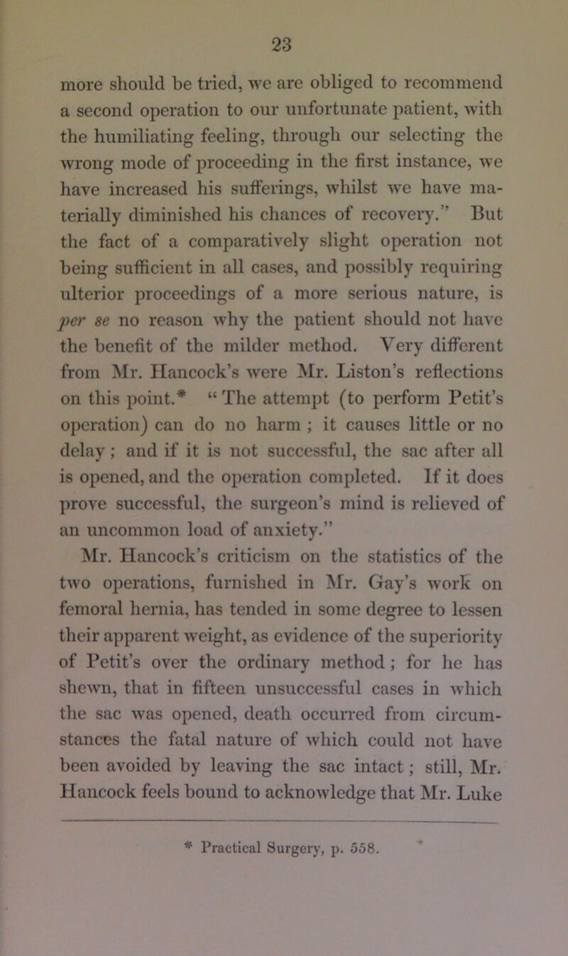 more sliould be tried, we are obliged to recommend a second operation to our unfortunate patient, with the humiliating feeling, through our selecting the wrong mode of proceeding in the first instance, we have increased his sutferings, whilst we have ma- terially diminished his chances of recovery.” But the fact of a comparatively slight operation not being sufficient in all cases, and possibly requiring ulterior proceedings of a more serious nature, is per se no reason why the patient should not have the benefit of the milder method. Very different from Mr. Hancock’s were Mr. Liston’s reflections on this point.* “ The attempt (to perform Petit’s operation) can do no harm ; it causes little or no delay; and if it is not successful, the sac after all is opened, and the operation completed. If it docs prove successful, the surgeon’s mind is relieved of an uncommon load of anxiety.” Mr. Hancock’s criticism on the statistics of the two operations, furnished in Mr. Gay’s work on femoral hernia, has tended in some degree to lessen their apparent weight, as evidence of the superiority of Petit’s over the ordinary method ; for he has shewn, that in fifteen unsuccessful cases in Avhich the sac was opened, death occurred from circum- stances the fatal nature of which could not have been avoided by leaving the sac intact; still, Mr. Hancock feels bound to acknowledge that Mr. Luke * Practical Surgerj', p. 558.