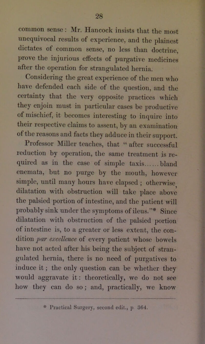 common sense: Mr. Hancock insists that the most unequivocal results of experience, and the plainest dictates of common sense, no less than doctrine, prove the injurious effects of purgative medicines after the operation for strangulated hernia. Considering the great experience of the men \vho have defended each side of the question, and the certainty that the very opposite practices Avliich they enjoin must in particular cases be productive of mischief, it becomes interesting to inquire into their respective claims to assent, by an examination of the reasons and facts they adduce in their support. Professor Miller teaches, that “ after successful reduction by operation, the same treatment is re- quired as in the case of simple taxis bland enemata, but no purge by the mouth, however simple, until many hours have elapsed; otherwise dilatation with obstruction will take place above the palsied portion of intestine, and the patient will probably sink under the symptoms of ileus.”* Since dilatation with obstruction of the palsied portion of intestine is, to a greater or less extent, the con- dition imr excellence of every patient whose bowels have not acted after his being the subject of stran- gulated hernia, there is no need of purgatives to induce it; the only question can be whether they would aggravate it: theoretically, we do not see how they can do so ; and, practically, we know *■ Practical Surgery, second edit., p 364.