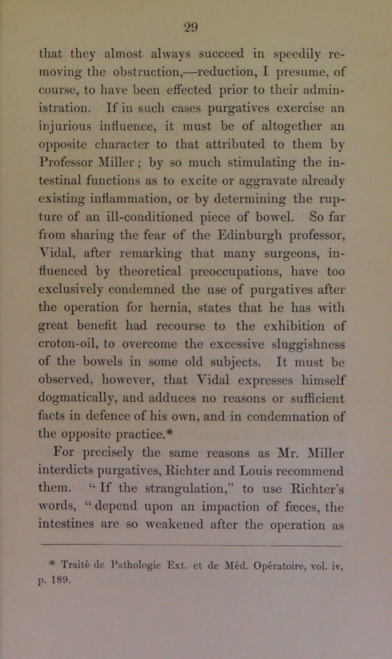 that they almost always succeed in speedily re- moving the obstruction,—reduction, I presume, of course, to have been effected prior to their admin- istration. If in such cases purgatives exercise an injurious influence, it must be of altogether an opposite character to that attributed to them by Professor Miller; by so much stimulating the in- testinal functions as to excite or aggravate already existing inflammation, or by determining the rup- ture of an ill-conditioned piece of bowel. So far from sharing the fear of the Edinburgh professor, Vidal, after remarking that many surgeons, in- fluenced by theoretical preoccupations, have too exclusively condemned the use of purgatives after the operation for hernia, states that he has with great benefit had recourse to the exhibition of croton-oil, to overcome the excessive sluggishness of the bowels in some old subjects. It must be observed, however, that Vidal expresses liimself dogmatically, and adduces no reasons or sufficient facts in defence of his own, and in condemnation of the opposite practice.* For precisely the same reasons as Mr. Miller interdicts purgatives, Richter and Louis recommend them. If the straugidation,” to use Richter’s words, “ depend upon an impaction of fmces, the intestines are so weakened after the operation as * Traite cle Pathologie Ext. et de Med. Operatoire, vol. iv, p. 189.