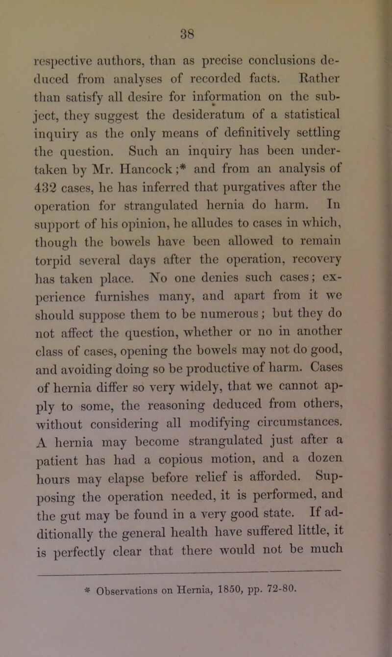 ros})cctive authors, than as precise conclusions tlc- cluced from analyses of recorded facts. Hather than satisfy all desire for information on the sub- ject, they suggest the desideratum of a statistical inquiry as the only means of definitively settling the question. Such an inquiry has been under- taken by Mr. Hancock and from an analysis of 432 cases, he has inferred that purgatives after the operation for strangulated hernia do harm. In support of his opinion, he alludes to cases in which, though the bowels have been allowed to remain torpid several days after the operation, recovery has taken place. No one denies such cases; ex- perience furnishes many, and apart from it we should suppose them to be numerous; but they do not affect the question, whether or no in another class of cases, opening the bowels may not do good, and avoiding doing so be productive of harm. Cases of hernia differ so very widely, that we cannot ap- ply to some, the reasoning deduced from others, without considering all modifying circumstances. A hernia may become strangulated just after a patient has had a copious motion, and a dozen hours may elapse before relief is afforded. Sup- posing the operation needed, it is performed, and the gut may be found in a very good state. If ad- ditionally the general health have suffered little, it is perfectly clear that there would not be much * Observations on Hernia, 1850, pp. 72-80.