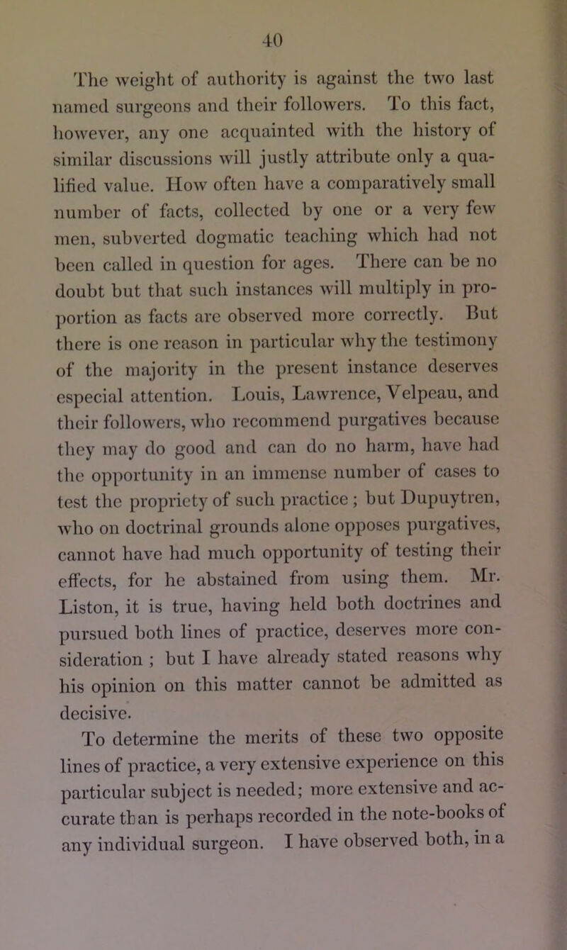 The weight of authority is against the two last named surgeons and their followers. To this fact, liowever, any one acquainted with the history of similar discussions will justly attribute only a qua- lified value. How often have a comparatively small number of facts, collected by one or a very few men, subverted dogmatic teaching which had not been called in question for ages. There can be no doubt but that such instances will multiply in pro- portion as facts arc observed more correctly. But there is one reason in particular why the testimony of the majority in the present instance deserves especial attention. Louis, Lawrence, Velpeau, and their followers, who recommend purgatives because they may do good and can do no harm, have had the opportunity in an immense number of cases to test the propriety of such practice ; but Dupuytren, who on doctrinal grounds alone opposes purgatives, cannot have had much opportunity of testing their effects, for he abstained from using them. Mr. Liston, it is true, having held both doctrines and pursued both lines of practice, deserves more con- sideration ; but I have already stated reasons why his opinion on this matter cannot be admitted as decisive. To determine the merits of these two opposite lines of practice, a very extensive experience on this particular subject is needed; more extensive and ac- curate than is perhaps recorded in the note-books of any individual surgeon. I have observed both, in a