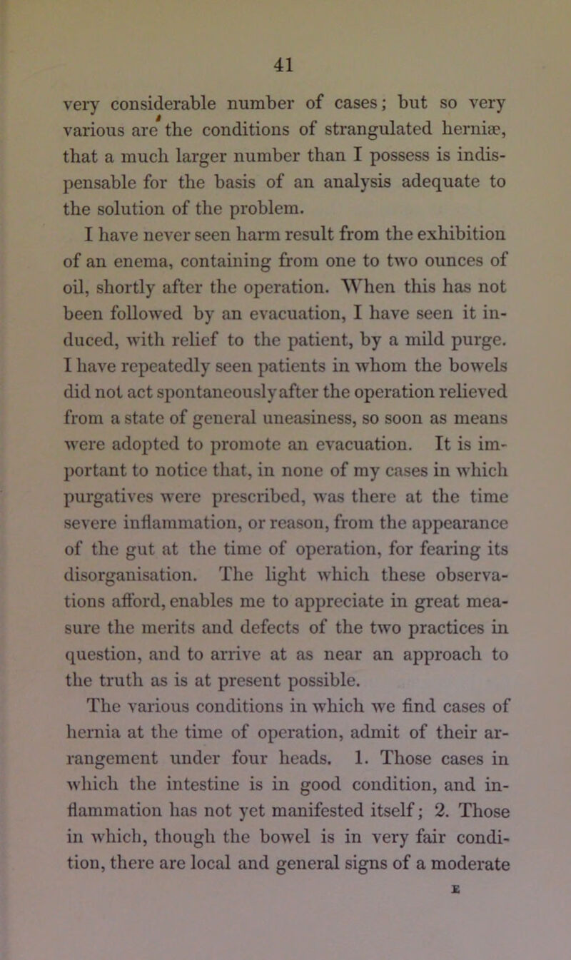 very considerable number of cases; but so very various are the conditions of strangulated herniae, that a much larger number than I possess is indis- pensable for the basis of an analysis adequate to the solution of the problem. I liave never seen hann result from the exhibition of an enema, containing from one to two ounces of oil, shortly after the operation. When this has not been followed by an evacuation, I have seen it in- duced, with relief to the patient, by a mild purge. I have repeatedly seen patients in whom the bowels did not act spontaneously after the operation relieved from a state of general uneasiness, so soon as means were adopted to promote an evacuation. It is im- portant to notice that, in none of my cases in which purgatives were prescribed, was there at the time severe inflammation, or reason, from the appearance of the gut at the time of operation, for fearing its disorganisation. The light which these observa- tions afford, enables me to appreciate in great mea- sure the merits and defects of the two practices in question, and to arrive at as near an approach to the truth as is at present possible. The various conditions in which we find cases of hernia at the time of operation, admit of their ar- rangement under four heads. 1. Those cases in which the intestine is in good condition, and in- flammation has not yet manifested itself; 2. Those in which, though the bowel is in very fair condi- tion, there are local and general signs of a moderate £