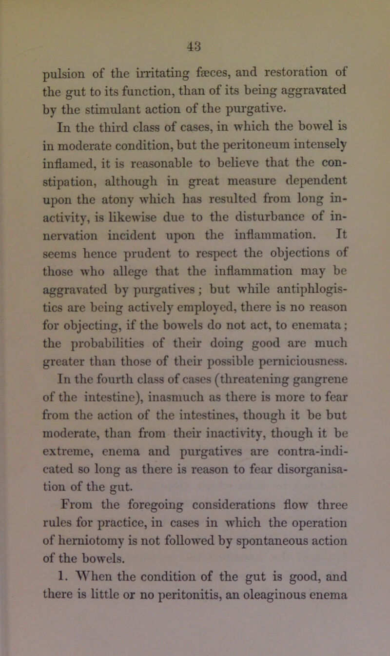 pulsion of the irritating faeces, and restoration of the gut to its function, than of its being aggravated by the stimulant action of the purgative. In the third class of cases, in which the bowel is in moderate condition, but the peritoneum intensely inflamed, it is reasonable to believe that the con- stipation, although in great measure dependent upon the atony which has resulted from long in- activity, is likewise due to the disturbance of in- nervation incident upon the inflammation. It seems hence prudent to respect the objections of those who allege that the inflammation may be aggravated by purgatives; but while antiphlogis- tics are being actively employed, there is no reason for objecting, if the bowels do not act, to enemata; the probabilities of their doing good are much greater than those of their possible perniciousness. In the fourth class of cases (threatening gangrene of the intestine), inasmuch as there is more to fear from the action of the intestines, though it be but moderate, than from their inactivity, though it be extreme, enema and purgatives are contra-indi- cated so long as there is reason to fear disorganisa- tion of the gut. From the foregoing considerations flow three rules for practice, in cases in which the operation of herniotomy is not foUow'ed by spontaneous action of the bowels. 1. When the condition of the gut is good, and there is little or no peritonitis, an oleaginous enema