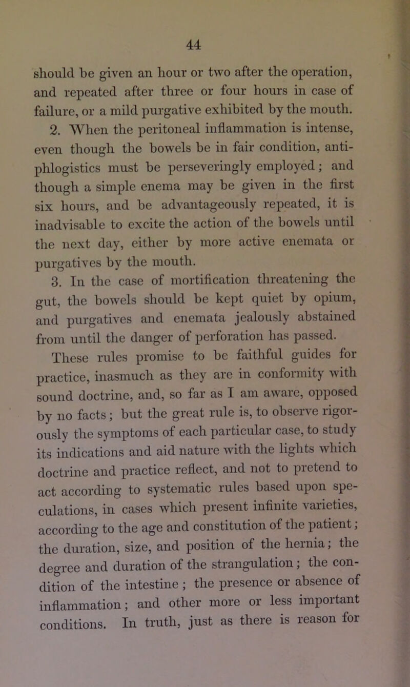 should be given an hour or two after the operation, and repeated after three or four hours in case of failure, or a mild purgative exhibited by the mouth. 2. When the peritoneal inflammation is intense, even though the bowels be in fair condition, anti- phlogistics must be perseveringly employed; and though a simple enema may be given in the first six hours, and be advantageously repeated, it is inadvisable to excite the action of the bowels until the next day, either by more active enemata or j)urgatives by the mouth. 3. In the case of mortification threatening the gut, the bowels should be kept quiet by opium, and purgatives and enemata jealously abstained from until the danger of perforation has passed. These rules promise to be faithful guides for practice, inasmuch as they are in conformity with sound doctrine, and, so far as I am a\\aie, opposed by no facts j but the great rule is, to obser\e ligoi- ously the symptoms of each particular case, to study its indications and aid nature with the lights which doctrine and practice reflect, and not to pretend to act according to systematic rules based upon spe- culations, in cases which present infinite varieties, according to the age and constitution of the patient; the duration, size, and position of the hernia, the degree and duration of the strangulation; the con- dition of the intestine ; the presence or absence of inflammation; and other more or less important conditions. In truth, just as there is reason for