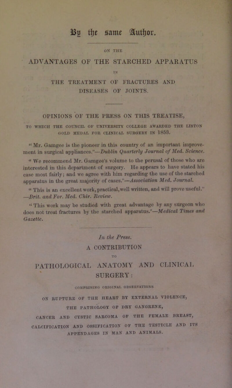 Bu tije same ^utf)ov ON THE ADVANTAGES OF THE STARCHED APPARATUS IN THE TREATMENT OF FRACTURES AND DISEASES OF JOINTS. OPINIONS OF THE PRESS ON THIS TREATISE, TO WHICH THE COUNCIL OF CNIVEBSITY COLLEGE AWARDED THE LISTON OOIJ) MEDAL FOR CLINICAI. SURGERY IN 1853. “ Mr. Gamgee is the pioneer in this country of an important improve- ment in surgical appliances.—Dublin Quarterly Journal of Med. Science. “ We recommend Mr. Gamgee’s volume to the perusal of those who are interested in this department of surgery. He appears to have stated his case most fairly; and wo agree with him regarding the use of the starched apparatus in the great majority of cases.”—Association Med. Journal. “ This is an excellent work, practical,well written, and will prove useful.” —Brit, and For. Med. Chir. Revieio. “ This work may be studied with great advantage by any surgeon who does not treat fractures by the starched apparatus.”—Medical Times and Gazette. In the Press. A CONTRIBUTION TO PATHOLOGICAL ANATOMY AND CLINICAL SURGERY; COMPRISING OaiOINAI. OBSERVATIONS ON RUPTURE OP THE HEART BY EXTERNAL VIOLENCE, THE PATHOLOGY OP DRY GANGRENE, CANCER AND CYSTIC SARCOMA OP THE FEMALE BREAST, CALCIFICATION AND OSSIFICATION OP THE TESTICLE AND ITS APPENDAGES IN MAN AND ANIMALS.