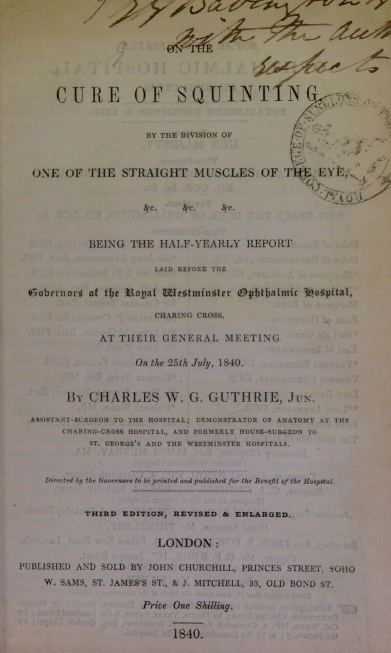 /■XX^ OC' /? 7 CURE OF SQUINTlN^-r^ ,. A./ •r. •> BY THE DIVISION OF X#* . „ « wk/'\—' #>• ONE OF THE STRAIGHT MUSCLES OF THE EVfe,.. , *J t J '%2V\ oU life. 8fc. 8fc. BEING THE HALF-YEARLY REPORT I.A1D BEFORE THE Crobmior* of tfic Ropal iilc$tmtnstfv (Dpfjt&almfr iMotfyital, CHARING CROSS, AT TIIEIR GENERAL MEETING On the 25th July, 1840. By CHARLES W. G. GUTHRIE, Jun. AS3ISTANT-SURUEON TO THE HOSPITAL; DEMONSTRATOR OF ANATOMY AT THE CH A RING-CROSS HOSPITAL, AND FORMERLY HOUSE-SURGEON TO ST. GEORGE’S AND THE WESTMINSTER HOSPITALS. Directed by the Governor! to be printed and published for the Benefit of the Hospital. THIRD EDITION, REVISED Sc ENLARGED. LONDON: PUBLISHED AND SOLD BY JOHN CHURCHILL, PRINCES STREET, SOHO W. SAMS, ST. JAMES’S ST., & J. MITCHELL, 33, OLD BOND ST. Price One Shilling. 1840.
