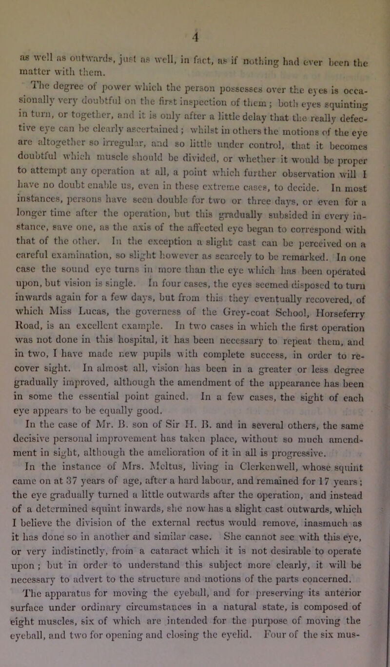 as well as outwards, just as well, in fact, ns if nothing had ever been the matter with them. The degree of power which the person possesses over the eyes is occa- sionally very doubtful on the first inspection of them ; both eyes squinting in turn, or together, and it is only after a little delay that the really defec° the ej e can lie clearly ascertained ; whilst in others the motions of the eye are altogether so irregular, and so little under control, that it becomes doubtful which muscle should be divided, or whether it would be proper to attempt any operation at all, a point which further observation will I have no doubt enable us, even in these extreme cases, to decide. In most instances, persons have seen double for two or three days, or even for a longer time after the operation, but this gradually subsided in every in- stance, save one, as the axis of the affected eye began to correspond with that of the other. In the exception a slight cast can be perceived on a careful examination, so slight however as scarcely to be remarked. In one case the sound eye turns in more than the eye which has been operated upon, but vision is single. In four cases, the eyes seemed disposed to turn inwards again for a few days, but from this they eventually recovered, of which Miss Lucas, the governess of the Grey-coat School, Horseferry Road, is an excellent example. In two cases in which the first operation was not done in this hospital, it has been necessary to repeat them, and in two, I have made new pupils with complete success, in order to re- cover sight. In almost all, vision has been in a greater or less degree gradually improved, although the amendment of the appearance has been in some the essential point gained. In a few cases, the sight of each eye appears to be equally good. In the case of Mr. 13. son of Sir II. 13. and in several others, the same decisive personal improvement has taken place, without so much amend- ment in sight, although the amelioration of it in all is progressive. In the instance of Mrs. Meltus, living in Clerkenwell, whose squint came on at 37 years of age, after a hard labour, and remained for 17 years ; the eye gradually turned a little outwards after the operation, and instead of a determined squint inwards, she now has a slight cast outwards, which I believe the division of the external rectus would remove, inasmuch as it has done so in another and similar case. She cannot see with this eye, or very indistinctly, from a cataract which it is not desirable to operate upon ; but in order to understand this subject more clearly, it will be necessary to advert to the structure and motions of the parts concerned. The apparatus for moving the eyeball, and for preserving its anterior surface under ordinary circumstances in a natural state, is composed of eight muscles, six of which are intended for the purpose of moving the eyeball, and two for opening and closing the eyelid. Four of the six mus-