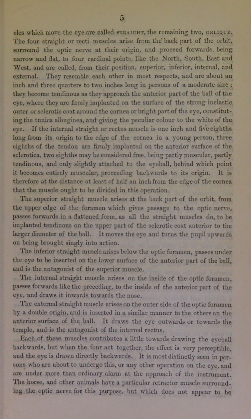 dcs which move the eye arc called straight, the remaining two, obliqie. The four straight or recti muscles arise from the'back part of the orbit, surround the optic nerve at their origin, and proceed forwards, being narrow and flat, to four cardinal points, like the North, South, East and West, and arc called, from their position, superior, inferior, internal, and external. They resemble each other in most respects, and are about an inch and three quarters to two inches long in persons of a moderate size ; they become tendinous as they approach the anterior part of the ball of the eye, where they are firmly implanted on the surface of the strong inelastic outer or sclerotic coat around the cornea or bright part of the eye, constitut- ing the tunica albuginea, and giving the peculiar colour to the white of the eye. If the interned straight or rectus muscle is one inch and five eighths long from its origin to the edge of the cornea in a young person, three eighths of the tendon are firmly implanted on the anterior surface of the sclerotica, two eighths may be considered free, being partly muscular, partly tendinous, and only slightly attached to the eyeball, behind which point it becomes entirely muscular, proceeding backwards to its origin. It is therefore at the distance at least of half an inch from the edge of the cornea that the muscle ought to be divided in this operation. The superior straight muscle arises at the back part of the orbit, from the upper edge of the foramen which gives passage to the optic nerve, passes forwards in a flattened form, as all the straight muscles do, to be implanted tendinous on the upper part of the sclerotic coat anterior to the larger diameter of the ball. It moves the eye and turns the pupil upwards on being brought singly into action. The inferior straight muscle arises below the optic foramen, passes under the eye to be inserted on the lower surface of the anterior part of the ball, and is the antagonist of the superior muscle. The internal straight muscle arises on the inside of the optic foramen, passes forwards like the preceding, to the inside of the anterior part of the eye, and draws it inwards towards the nose. The external straight muscle arises on the outer side of the optic foramen by a double origin, and is inserted in a similar manner to the others on the anterior surface of the ball. It draws the eye outwards or towards the temple, and is the antagonist of the internal rectus. Each of these muscles contributes a little towards drawing the eyeball backwards, but when the four act together, the effect is very perceptible, and the eye is drawn directly backwards. It is most distinctly seen in per- sons who are about to undergo this, or any other operation on the eye, and are under more than ordinary alarm at the approach of the instrument. The horse, and other animals have a particular retractor muscle surround- ing the optic nerve for this purpose, but which docs not appear to bq