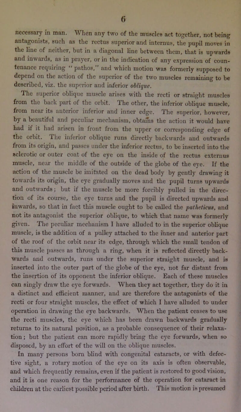 necessary in man. When any two of the muscles act together, not being antagonists, such as the rectus superior and internus, the pupil moves in the line of neither, but in a diagonal line between them, that is upwards and inwards, as in prayer, or in the indication of any expression of coun- tenance requiring “ pathos, and which motion was formerly supposed to depend on the action of the superior of the two muscles remaining to he described, viz. the superior and inferior oblique. The superior oblique muscle arises with the recti or straight muscles from the back part of the orbit. I he other, the inferior oblique muscle, from near its anterior inferior and inner edge. The superior, however, by a beautiful and peculiar mechanism, obtains the action it would have had if it had arisen in front from the upper or corresponding edge of the orbit. The inferior oblique runs directly backwards and outwards from its origin, and passes under the inferior rectus, to be inserted into the sclerotic or outer coat of the eye on the inside of the rectus externus muscle, near the middle of the outside of the globe of the eye. If the action of the muscle be imitated on the dead body by gently drawing it towards its origin, the eye gradually moves and the pupil turns upwards and outwards; but if the muscle be more forcibly pulled in the direc- tion of its course, the eye turns and the pupil is directed upwards and inwards, so that in fact this muscle ought to be called the patheticus, and not its antagonist the superior oblique, to which that name was formerly given. The peculiar mechanism I have alluded to in the superior oblique muscle, is the addition of a pulley attached to the inner and anterior part of the roof of the orbit near its edge, through which the small tendon of this muscle passes as through a ring, when it is reflected directly back- wards and outwards, runs under the superior straight muscle, and is inserted into the outer part of the globe of the eye, not far distant from the insertion of its opponent the inferior oblique. Each of these muscles can singly draw the eye forwards. When they act together, they do it in a distinct and efficient manner, and are therefore the antagonists of the recti or four straight muscles, the effect of which I have alluded to under operation in drawing the eye backwards. When the patient ceases to use the recti muscles, the eye which has been drawn backwards gradually returns to its natural position, as a probable consequence of their relaxa- tion ; but the patient can more rapidly bring the eye forwards, when so disposed, by an effort of the will on the oblique muscles. In many persons born blind with congenital cataracts, or with defec- tive sight, a rotary motion of the eye on its axis is often observable, and which frequently remains, even if the patient is restored to good vision, and it is one reason for the performance of the operation for cataract in children at the earliest possible period after birth. This motion is presumed