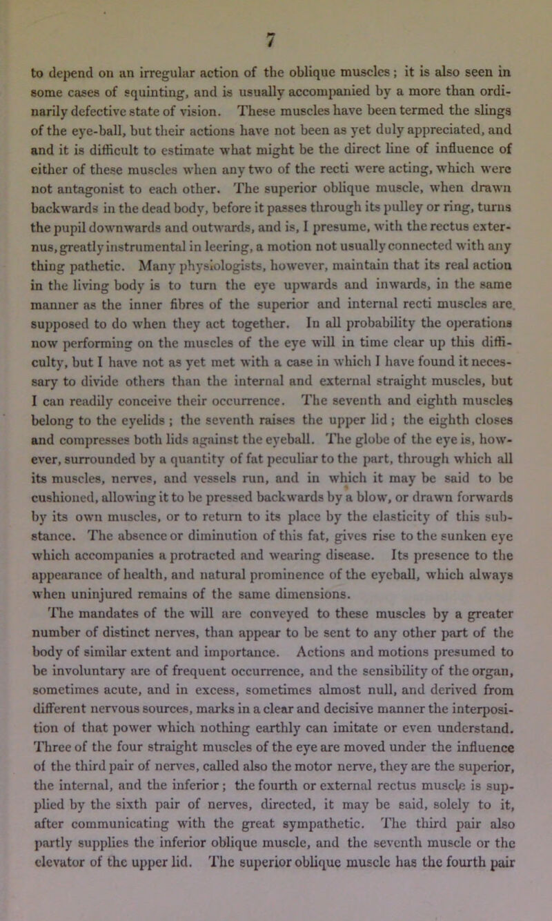 to depend on an irregular action of the oblique muscles; it is also seen in some cases of squinting, and is usually accompanied by a more than ordi- narily defective state of vision. These muscles have been termed the slings of the eye-ball, but their actions have not been as yet duly appreciated, and and it is difficult to estimate what might be the direct line of influence of either of these muscles when any two of the recti were acting, which were not antagonist to each other. The superior oblique muscle, when drawn backwards in the dead body, before it passes through its pulley or ring, turns the pupil downwards and outwards, and is, I presume, with the rectus exter- nus, greatly instrumental in leering, a motion not usually connected with any thing pathetic. Many physiologists, however, maintain that its real action in the living body is to turn the eye upwards and inwards, in the same manner as the inner fibres of the superior and internal recti muscles are supposed to do when they act together. In all probability the operations now performing on the muscles of the eye will in time clear up this diffi- culty, but I have not as yet met with a case in which I have found it neces- sary to divide others than the internal and external straight muscles, but I can readily conceive their occurrence. The seventh and eighth muscles belong to the eyelids ; the seventh raises the upper lid ; the eighth closes and compresses both lids against the eyeball. The globe of the eye is, how- ever, surrounded by a quantity of fat peculiar to the part, through which all its muscles, nerves, and vessels run, and in w’hich it may be said to be cushioned, allowing it to he pressed backwards by a blow, or drawn forwards by its own muscles, or to return to its place by the elasticity of this sub- stance. The absence or diminution of this fat, gives rise to the sunken eye which accompanies a protracted and w’earing disease. Its presence to the appearance of health, and natural prominence of the eyeball, which always when uninjured remains of the same dimensions. The mandates of the will are conveyed to these muscles by a greater number of distinct nerves, than appear to be sent to any other part of the body of similar extent and importance. Actions and motions presumed to be involuntary are of frequent occurrence, and the sensibility of the organ, sometimes acute, and in excess, sometimes almost null, and derived from different nervous sources, marks in a clear and decisive manner the interposi- tion of that power which nothing earthly can imitate or even understand. Three of the four straight muscles of the eye are moved under the influence of the third pair of nerves, called also the motor nerve, they are the superior, the internal, and the inferior; the fourth or external rectus muscle is sup- plied by the sixth pair of nerves, directed, it may be said, solely to it, after communicating with the great sympathetic. The third pair also partly supplies the inferior oblique muscle, and the seventh muscle or the elevator of the upper lid. The superior oblique muscle has the fourth pair