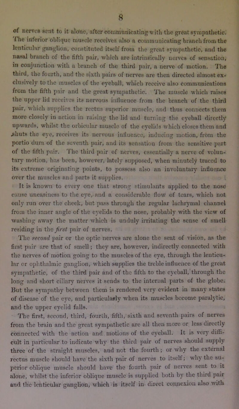 of nerves sent to it alone, after communicating with the great sympathetic. 1 he inferior oblique muscle receives also a communicating branch from the lenticular ganglion, constituted itself from the great sympathetic, and the nasal branch of the fifth pair, which are intrinsically nerves of sensation, in conjunction with a branch of the third pair, a nerve of motion. The third, the fourth, and the sixth pairs of nerves are then directed almost ex- clusively to the muscles of the eyeball, which receive also communications from the filth pair and the great sympathetic. The muscle which raises the upper lid receives its nervous influence from the branch of the third pair, which supplies the rectus superior muscle, and thus connects them more closely in action in raising the lid and turning the eyeball directly upwards, whilst the orbicular muscle of the eyelids which closes them and .shuts the eye, receives its nervous influence, inducing motion, from the portio dura of the seventh pair, and its sensation from the sensitive part of the fifth pair. The third pair of nerves, essentially a nerve of volun- tary motion, has been, however, lately supposed, when minutely traced to its extreme originating points, to possess also an involuntary influence over the muscles and parts it supplies. It is known to every one that strong stimulants applied to the nose cause uneasiness to the eye, and a considerable flow of tears, which not only run over the cheek, hut pass through the regular lachrymal channel from the inner angle of the eyelids to the nose, probably with the view of washing away the matter which is unduly irritating the sense of smell residing in the first pair of nerves. The second pair or the optic nerves are alone the seat of vision, as the first pair are that of smell; they are, however, indirectly connected with the nerves of motion going to the muscles of the eye, through the lenticu- lar or ophthalmic ganglion, which supplies the treble influence of the great sympathetic, of the third pair and of the fifth to the eyeball, through the long and short ciliary nerves it sends to the internal parts of the globe. But the sympathy between them is rendered very evident in many states of disease of the eye, and particularly when its muscles become paralytic, and the upper eyelid falls. The first, second, third, fourth, fifth, sixth and seventh pairs of nerves from the brain and the great sympathetic are all then more or less directly connected with the action and motions of the eyeball. It is very diffi- cult in particular to indicate why the third pair of nerves should supply three of the straight muscles, and not the fourth ; or why the external rectus muscle should have the sixth pair of nerves to itself; why the su- perior oblique muscle should have the fourth pair of nerves sent to it alone, whilst the inferior oblique muscle is supplied both by the third pair and the lenticular ganglion, which is itself in direct connexion also with