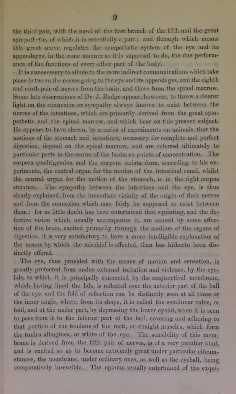 the third pair, with the nasal of the first branch of the fifth and the great sympathetic, of which it is essentially a part; and through which means this great nerve regulates the sympathetic system of the eye and its appendages, in the same manner as it is supposed to do, the due perform- ance of the functions of every other part of the body. It is unnecessary to allude to the more indirect communications which take place between the nerves going to the eye and its appendages, and the eighth and ninth pair of nerves from the brain, and those from the spinal marrow. Some late observations of Dr. J. Budge appear, however, to throw a clearer light on the connexion or sympathy always known to exist between the nerves of the intestines, which are primarily derived from the great sym- pathetic and the spinal marrow, and which bear on this present subject. He appears to have shewn, by a series of experiments on animals, that the motions of the stomach and intestines, necessary for complete and perfect digestion, depend on the spinal marrow, and are referred ultimately to particular parts in the centre of the brain, as points of concentration. The corpora quadrigemina and the corpora striata form, according to his ex- periments, the central organ for the motion of the intestinal canal, whilst the central organ for the motion of the stomach, is in the right corpus striatum. The sympathy between the intestines and the eye, is thus clearly explained, from the immediate vicinity of the origin of their nerves and from the connexion which may fairly be supposed to exist between them ; for as little doubt has been entertained that squinting, and the de- fective vision which usually accompanies it, are caused by some affec- tion of the brain, excited primarily through the medium of the organs of digestion, it is very satisfactory to have a more intelligible explanation of the means by which the mischief is effected, than has hitherto been dis- tinctly offered. The eye, thus provided with the means of motion and sensation, is greatly protected from undue external irritation and violence, by the eye- lids, to which it is principally connected by the conjunctival membrane, which having lined the lids, is reflected over the anterior part of the ball of the eye, and the fold of reflection can be distinctly seen at all times at the inner angle, where, from its shape, it is called the semilunar valve, or fold, and at the under part, by depressing the lower eyelid, when it is seen to pass from it to the inferior part of the hall, covering and adhering to that portion of the tendons of the recti, or straight muscles, which form the tunica albuginea, or white of the eye. The sensibility of this mem- brane is derived from the fifth pair of nerves, is of a very peculiar kind, and is excited so as to become extremely great under particular circum- stances, the membrane, under ordinary ones, as well as the eyeball, being comparatively insensible. The opinion usually entertained of the exqui-
