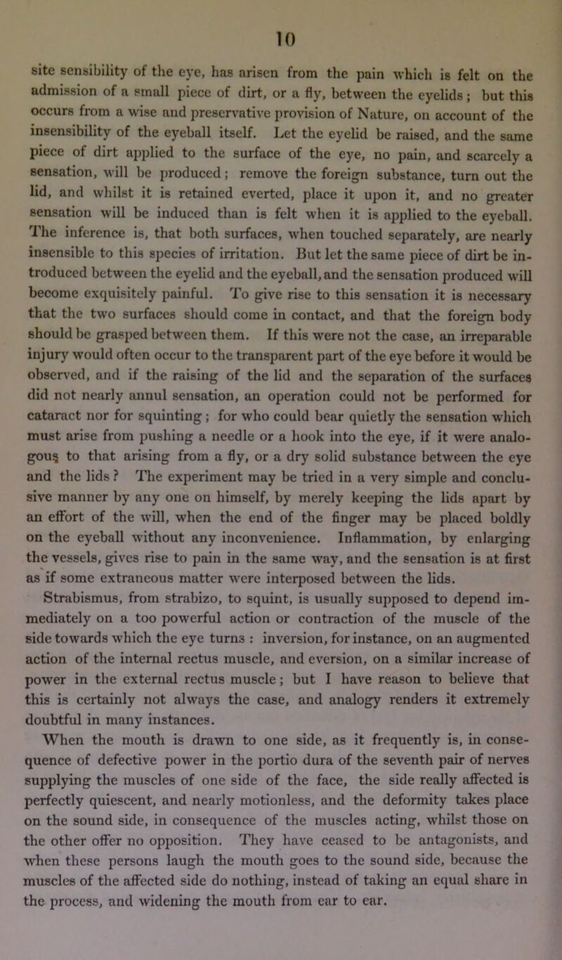 site sensibility of the eye, has arisen from the pain which is felt on the admission of a small piece of dirt, or a fly, between the eyelids; but this occurs from a wise and preservative provision of Nature, on account of the insensibility of the eyeball itself. Let the eyelid be raised, and the same piece of dirt applied to the surface of the eye, no pain, and scarcely a sensation, will be produced; remove the foreign substance, turn out the lid, and whilst it is retained everted, place it upon it, and no greater sensation will be induced than is felt when it is applied to the eyeball. The inference is, that both surfaces, when touched separately, are nearly insensible to this species of irritation. But let the same piece of dirt be in- troduced between the eyelid and the eyeball, and the sensation produced will become exquisitely painful. To give rise to this sensation it is necessary that the two surfaces should come in contact, and that the foreign body should be grasped between them. If this were not the case, an irreparable injury would often occur to the transparent part of the eye before it would be observed, and if the raising of the lid and the separation of the surfaces did not nearly annul sensation, an operation could not be performed for cataract nor for squinting; for who could bear quietly the sensation which must arise from pushing a needle or a hook into the eye, if it were analo- gous to that arising from a fly, or a dry solid substance between the eye and the lids ? The experiment may be tried in a very simple and conclu- sive manner by any one on himself, by merely keeping the lids apart by an effort of the will, when the end of the finger may be placed boldly on the eyeball without any inconvenience. Inflammation, by enlarging the vessels, gives rise to pain in the same way, and the sensation is at first as if some extraneous matter were interposed between the lids. Strabismus, from strabizo, to squint, is usually supposed to depend im- mediately on a too powerful action or contraction of the muscle of the side towards which the eye turn3 : inversion, for instance, on an augmented action of the internal rectus muscle, and eversion, on a similar increase of power in the external rectus muscle; but I have reason to believe that this is certainly not always the case, and analogy renders it extremely doubtful in many instances. When the mouth is drawn to one side, as it frequently is, in conse- quence of defective power in the portio dura of the seventh pair of nerves supplying the muscles of one side of the face, the side really affected is perfectly quiescent, and nearly motionless, and the deformity takes place on the sound side, in consequence of the muscles acting, whilst those on the other offer no opposition. They have ceased to be antagonists, and when these persons laugh the mouth goes to the sound side, because the muscles of the affected side do nothing, instead of taking an equal share in the process, and widening the mouth from ear to car.