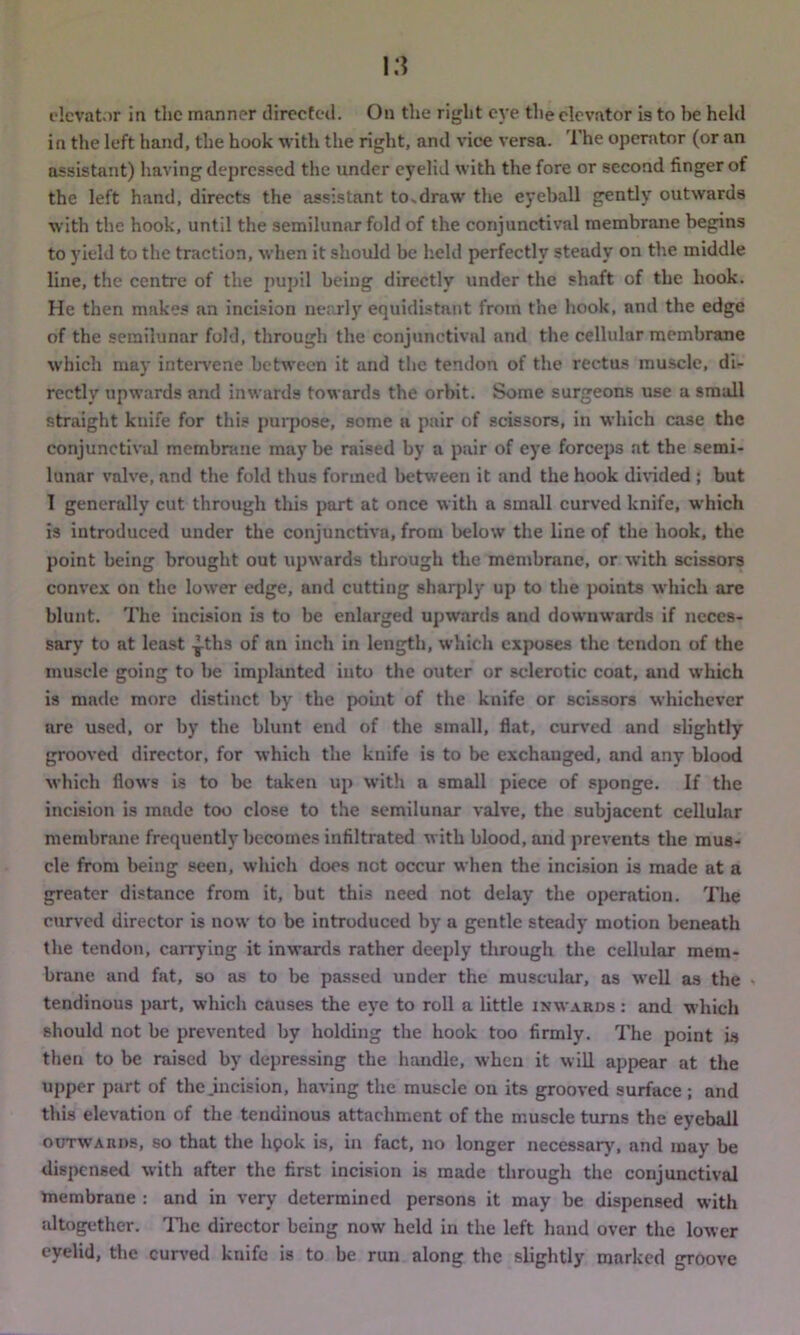 elevator in the manner directed. On the right eye the elevator is to be held in the left hand, the hook with the right, and vice versa. The operator (or an assistant) having depressed the under eyelid with the fore or second finger of the left hand, directs the assistant to»draw the eyeball gently outwards with the hook, until the semilunar fold of the conjunctival membrane begins to yield to the traction, when it should be held perfectly steady on the middle line, the centre of the pupil being directly under the shaft of the hook. He then makes an incision nearly equidistant from the hook, and the edge of the semilunar fold, through the conjunctival and the cellular membrane which may intervene between it and the tendon of the rectus muscle, di- rectly upwards and inwards towards the orbit. Some surgeons use a small straight kuife for this purpose, some a pair of scissors, in which case the conjunctival membrane may be raised by a pair of eye forceps at the semi- lunar valve, and the fold thus formed between it and the hook divided ; but 1 generally cut through this part at once with a small curved knife, which is introduced under the conjunctiva, from below the line of the hook, the point being brought out upwards through the membrane, or with scissors convex on the lower edge, and cutting sharply up to the points which are blunt. The incision is to be enlarged upwards and downwards if neces- sary to at least -^ths of an inch in length, which exposes the tendon of the muscle going to he implanted into the outer or sclerotic coat, and which is made more distinct by the point of the knife or scissors whichever are used, or by the blunt end of the small, flat, curved and slightly grooved director, for which the knife is to be exchanged, and any blood which flows is to be taken up with a small piece of sponge. If the incision is made too close to the semilunar valve, the subjacent cellular membrane frequently becomes infiltrated with blood, and prevents the mus- cle from being seen, which does not occur when the incision is made at a greater distance from it, but this need not delay the operation. The curved director is now to be introduced by a gentle steady motion beneath the tendon, carrying it inwards rather deeply through the cellular mem- brane and fat, so as to be passed under the muscular, as well as the » tendinous part, which causes the eye to roll a little inwards : and which should not be prevented by holding the book too firmly. The point is then to be raised by depressing the handle, when it will appear at the upper part of the .incision, having the muscle on its grooved surface ; and this elevation of the tendinous attachment of the muscle turns the eyeball outwards, so that the lipok is, in fact, no longer necessary, and may be dispensed with after the first incision is made through the conjunctival membrane : and in very determined persons it may be dispensed with altogether. The director being now held in the left hand over the lower eyelid, the curved knife is to be run along the slightly marked groove