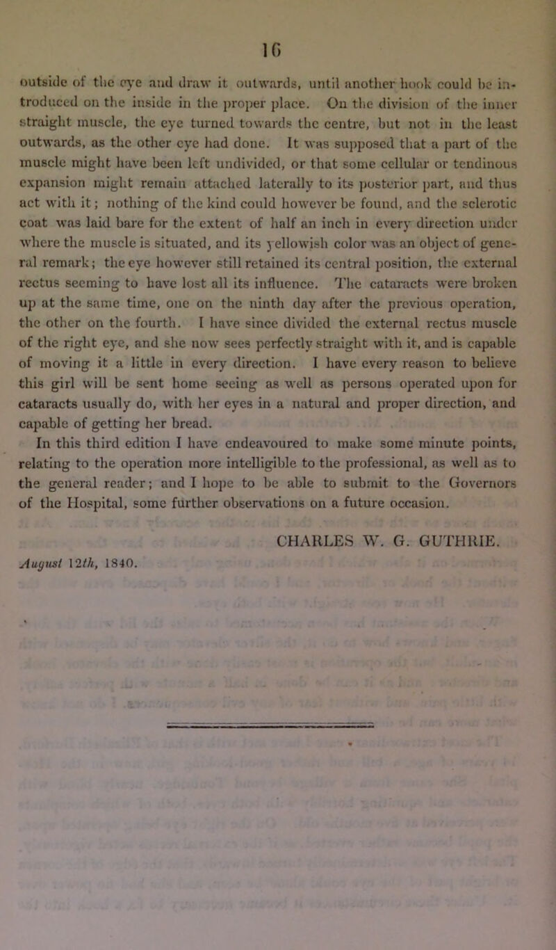 1C, outside of the eye and draw it outwards, until another hook could he in- troduced on the inside in the proper place. On the division of the inner straight muscle, the eye turned towards the centre, hut not in the least outwards, as the other eye had done. It was supposed that a part of the muscle might have been left undivided, or that some cellular or tendinous expansion might remain attached laterally to its posterior part, and thus act with it; nothing of the kind could however he found, and the sclerotic coat was laid bare for the extent of half an inch in every direction under where the muscle is situated, and its yellowish color was an object of gene- ral remark; the eye however still retained its central position, the external rectus seeming to have lost all its influence. The cataracts were broken up at the same time, one on the ninth day after the previous operation, the other on the fourth. I have since divided the external rectus muscle of the right eye, and she now sees perfectly straight with it, and is capable of moving it a little in every direction. I have every reason to believe this girl will he sent home seeing as well as persons operated upon for cataracts usually do, with her eyes in a natural and proper direction, and capable of getting her bread. In this third edition I have endeavoured to make some minute points, relating to the operation more intelligible to the professiomd, as well as to the general reader; and I hope to be able to submit to the Governors of the Hospital, some further observations on a future occasion. CHARLES W. G. GUTHRIE. August 12 th, 1840.