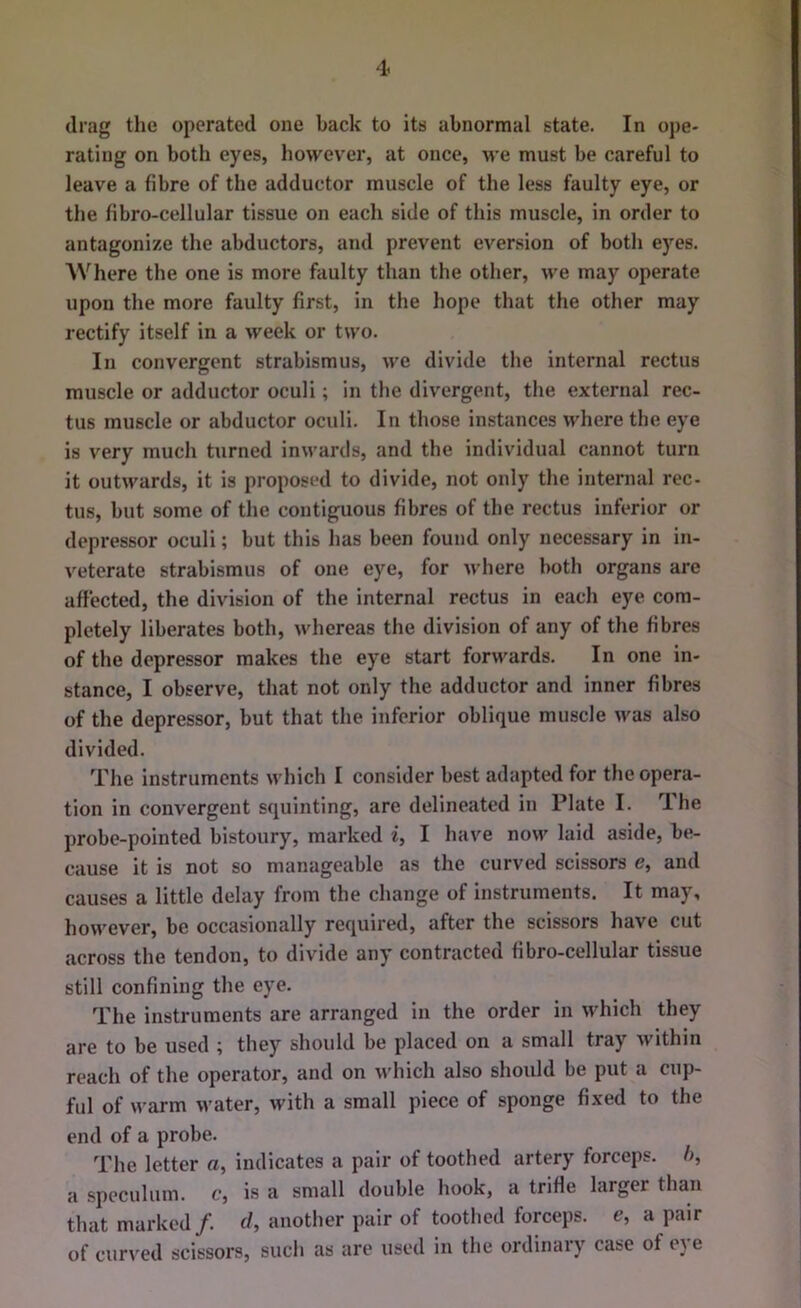 drag the operated one back to its abnormal state. In ope- rating on both eyes, however, at once, we must be careful to leave a fibre of the adductor muscle of the less faulty eye, or the fibro-cellular tissue on each side of this muscle, in order to antagonize the abductors, and prevent eversion of both eyes. Where the one is more faulty than the other, we may operate upon the more faulty first, in the hope that the other may rectify itself in a week or two. In convergent strabismus, we divide the internal rectus muscle or adductor oculi; in the divergent, the external rec- tus muscle or abductor oculi. In those instances where the eye is very much turned inwards, and the individual cannot turn it outwards, it is proposed to divide, not only the internal rec- tus, but some of the contiguous fibres of the rectus inferior or depressor oculi; but this has been found only necessary in in- veterate strabismus of one eye, for where both organs are affected, the division of the internal rectus in each eye com- pletely liberates both, whereas the division of any of the fibres of the depressor makes the eye start forwards. In one in- stance, I observe, that not only the adductor and inner fibres of the depressor, but that the inferior oblique muscle was also divided. The instruments which I consider best adapted for the opera- tion in convergent squinting, are delineated in Plate I. The probe-pointed bistoury, marked i, I have now laid aside, be- cause it is not so manageable as the curved scissors e, and causes a little delay from the change of instruments. It may, however, be occasionally required, after the scissors have cut across the tendon, to divide any contracted fibro-cellular tissue still confining the eye. The instruments are arranged in the order in which they are to be used ; they should be placed on a small tray within reach of the operator, and on which also should be put a cup- ful of warm water, with a small piece of sponge fixed to the end of a probe. The letter a, indicates a pair of toothed artery forceps, h, a speculum, c, is a small double hook, a trifle larger than that marked/, r/, another pair of toothed forceps, c, a pair of curved scissors, such as are used in the ordinary case of eye