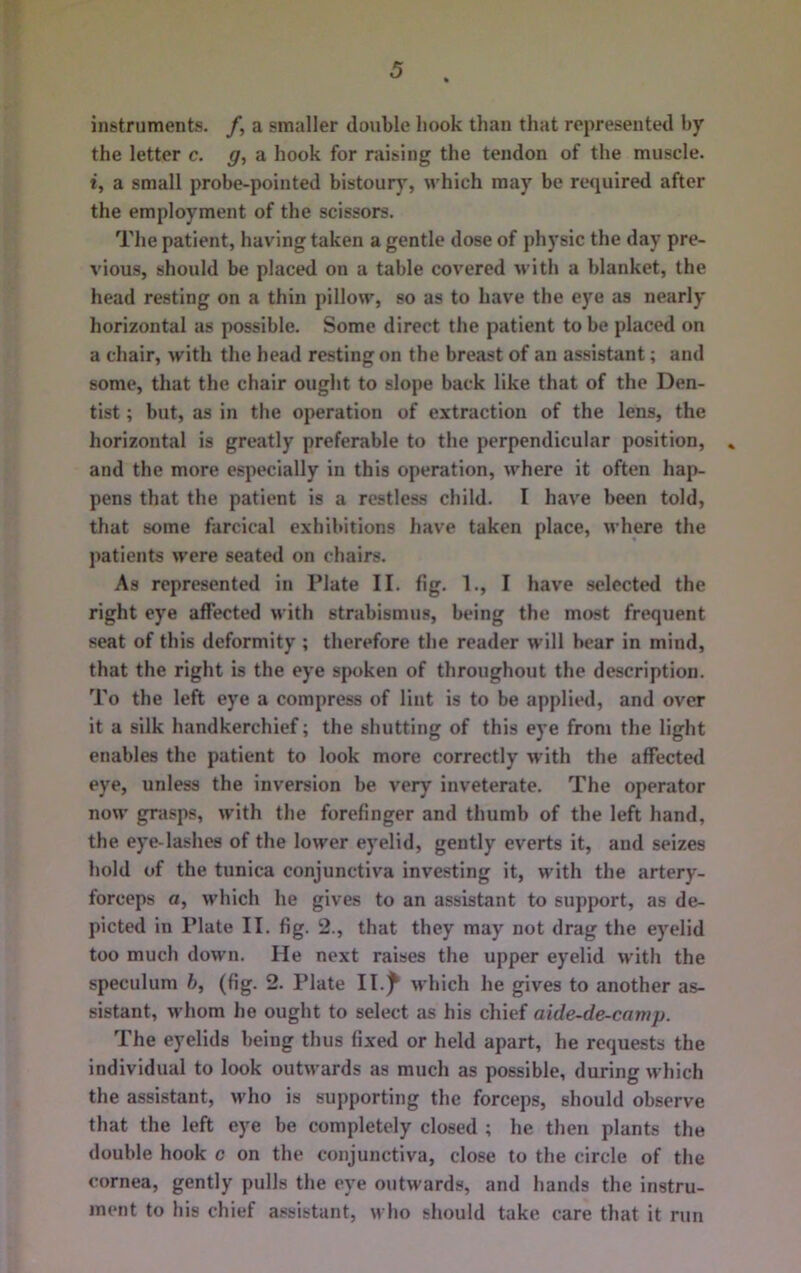 instruments, f, a smaller double hook than that represented by the letter c. g, a hook for raising the tendon of the muscle. i, a small probe-pointed bistour), which may be required after the employment of the scissors. The patient, having taken a gentle dose of physic the day pre- vious, should be placed on a table covered with a blanket, the head resting on a thin pillow, so as to have the eye as nearly horizontal as possible. Some direct the patient to be placed on a chair, with the head resting on the breast of an assistant; and some, that the chair ought to slope back like that of the Den- tist ; but, as in the operation of extraction of the lens, the horizontal is greatly preferable to the perpendicular position, » and the more especially in this operation, where it often haj)- pens that the patient is a restless child. I have been told, that some farcical exhibitions have taken place, where the patients were seated on chairs. As represented in Plate II. fig. 1., I have selected the right eye affected with strabismus, being the most frequent seat of this deformity ; therefore the reader will bear in mind, that the right is the eye spoken of throughout the description. To the left eye a compress of lint is to be applied, and over it a silk handkerchief; the shutting of this eye from the light enables the patient to look more correctly with the affected eye, unless the inversion be very inveterate. The operator now grasps, with the forefinger and thumb of the left hand, the eye-lashes of the lower eyelid, gently everts it, and seizes hold of the tunica conjunctiva investing it, with the artery- forceps a, which he gives to an assistant to support, as de- picted in Plate II. fig. 2., that they may not drag the eyelid too much down. He next raises the upper eyelid with the speculum h, (fig. 2. Plate Il.f which he gives to another as- sistant, whom he ought to select as his chief aide-de-camp. The eyelids being thus fixed or held apart, he requests the individual to look outwards as much as possible, during which the assistant, u'ho is supporting the forceps, should observe that the left e)'e be completely closed ; he then plants the double hook c on the conjunctiva, close to the circle of the cornea, gently pulls the eye outwards, and hands the instru- ment to his chief assistant, who should take care that it run