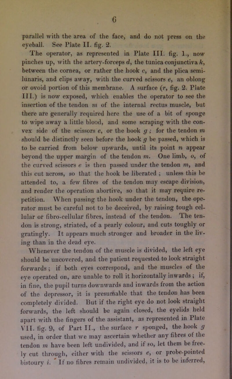 G parallel with the area of the face, and do not press on the eyeball. See Plate II. fig. 2. The operator, as represented in Plate III. fig. 1., now pinches up, with the artery-forceps rf, the tunica conjunctiva A:, between the cornea, or rather the hook c, and the plica semi- lunaris, and clips away, with the curved scissors e, an oblong or ovoid portion of this membrane. A surface (r, fig. 2. Plate III.) is now exposed, which enables the operator to see the insertion of the tendon m of the internal rectus muscle, but there are generally required here the use of a bit of sponge to wipe away a little blood, and some scraping with the con- vex side of the scissors e, or the hook g ; for the tendon m should be distinctly seen before the hook g be passed, wdiich is to be carried from below upwards, until its point n appear beyond the upper margin of the tendon m. One limb, o, of the curved scissors e is then passed under the tendon m, and this cut across, so that the hook be liberated ; unless this be attended to, a few fibres of the tendon may escape division, and render the operation abortive, so that it may require re- petition. When passing the hook under the tendon, the ope- rator must be careful not to be deceived, by raising tough cel- lular or fibro-cellular fibres, instead of the tendon. The ten- don is strong, striated, of a pearly colour, and cuts toughly or gratingly. It appears much stronger and broader in the liv- ing than in the dead eye. Whenever the tendon of the muscle is divided, the left eye should be uncovered, and the patient requested to look straight forwards ; if both eyes correspond, and the muscles of the eye operated on, are unable to roll it horizontally inwards ; if, in fine, the pupil turns downwards and inwards from the action of the depressor, it is pi'esumable that the tendon has been completely divided. But it the right eye do not look straight forwards, the left should be again closed, the eyelids held apart with the fingers of the assistant, as represented in Plate VII. fig. 9, of Part II., the surface r si»onged, the hook g used, in order that ^ve may ascertain whether any fibres of the tendon 7H have been left undivided, and if so, let them be free- ly cut through, either with the scissors e, or probe-pointed bistoury i. ^ If no fibres remain undivided, it is to be inferred,